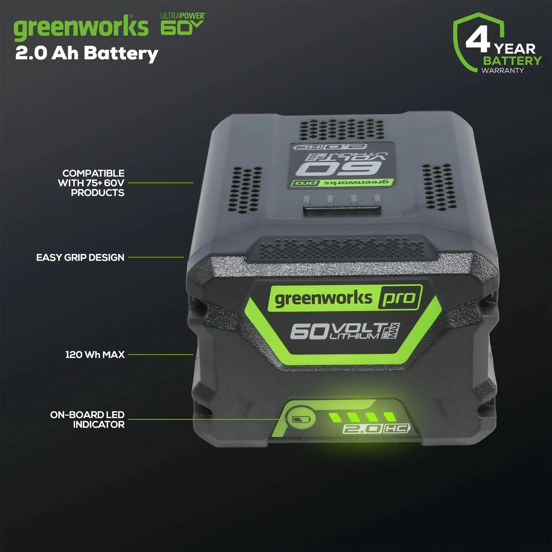 - ULTRAPOWER 60V
- 2.0 Ah Battery
- 4 YEAR BATTERY WARRANTY
- COMPATIBLE WITH 75+ 60V PRODUCTS
- EASY GRIP DESIGN
- 120 Wh MAX
- ON-BOARD LED INDICATOR
- greenworks pro
- 60VOLT LITHIUM
- 2.0 HC