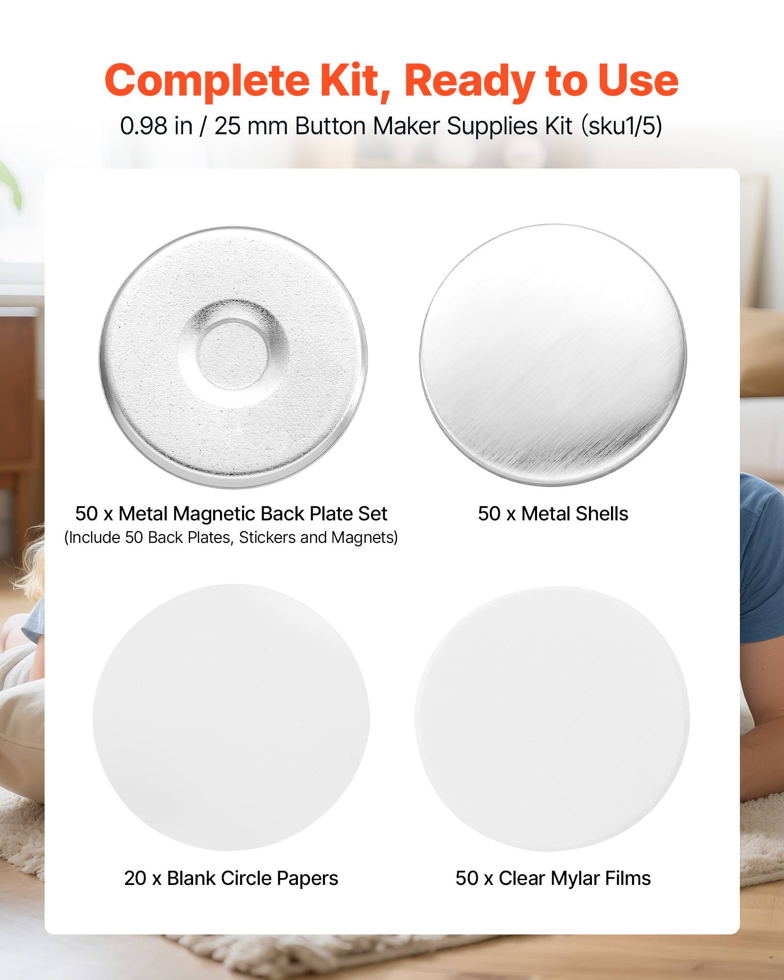 Complete Kit, Ready to Use  
0.98 in / 25 mm Button Maker Supplies Kit (sku1/5)  
50 x Metal Magnetic Back Plate Set (Include 50 Back Plates, Stickers and Magnets)  
50 x Metal Shells  
20 x Blank Circle Papers  
50 x Clear Mylar Films