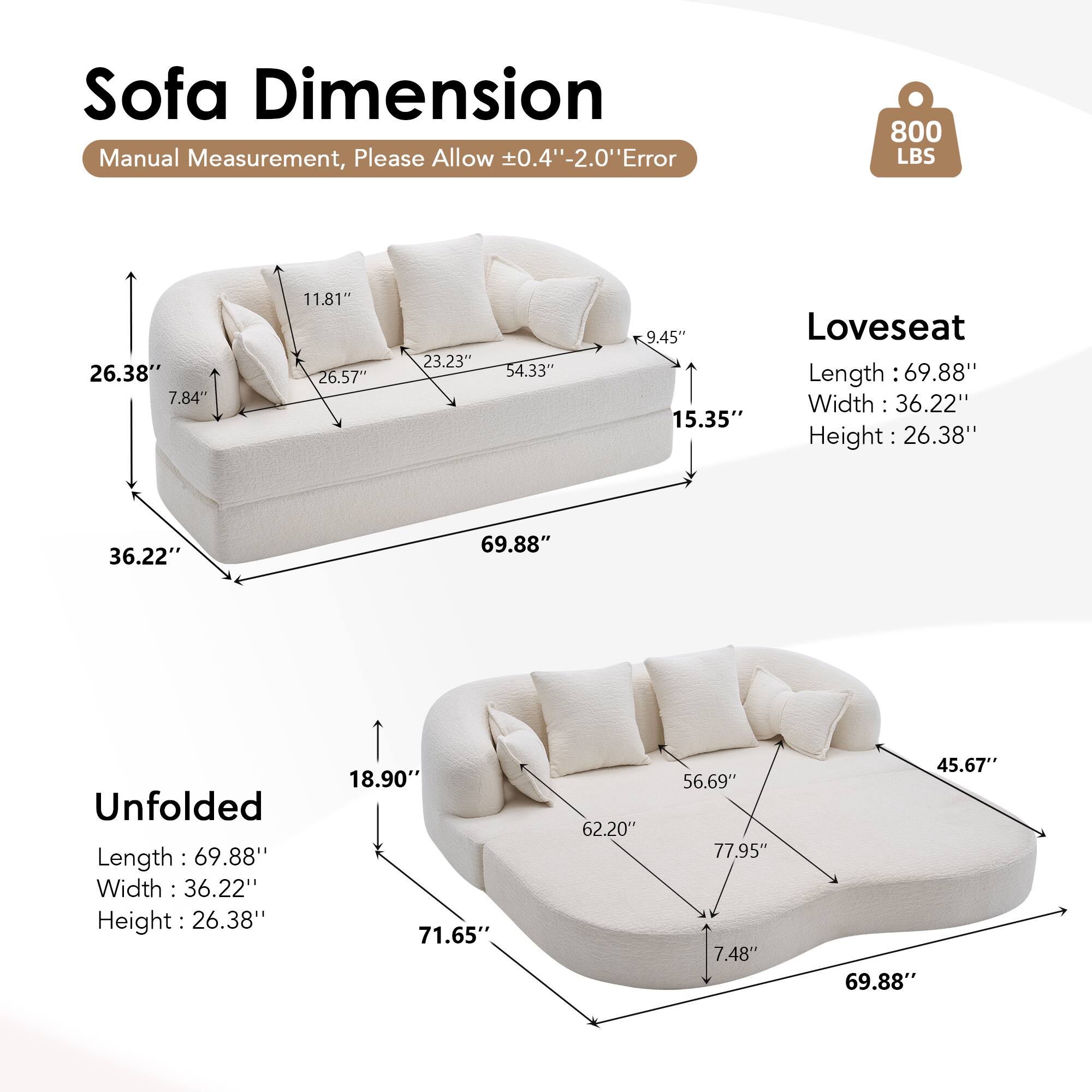 Sofa Dimension  
Manual Measurement, Please Allow ±0.4" -2.0" Error  

800 LBS  

Loveseat  
Length: 69.88"  
Width: 36.22"  
Height: 26.38"  

Unfolded  
Length: 69.88"  
Width: 36.22"  
Height: 26.38"  

Dimensions:  
- 26.38"  
- 7.84"  
- 11.81"  
- 26.57"  
- 23.23"  
- 54.33"  
- 9.45"  
- 15.35"  
- 18.90"  
- 71.65"  
- 62.20"  
- 56.69"  
- 77.95"  
- 7.48"  
- 45.67"