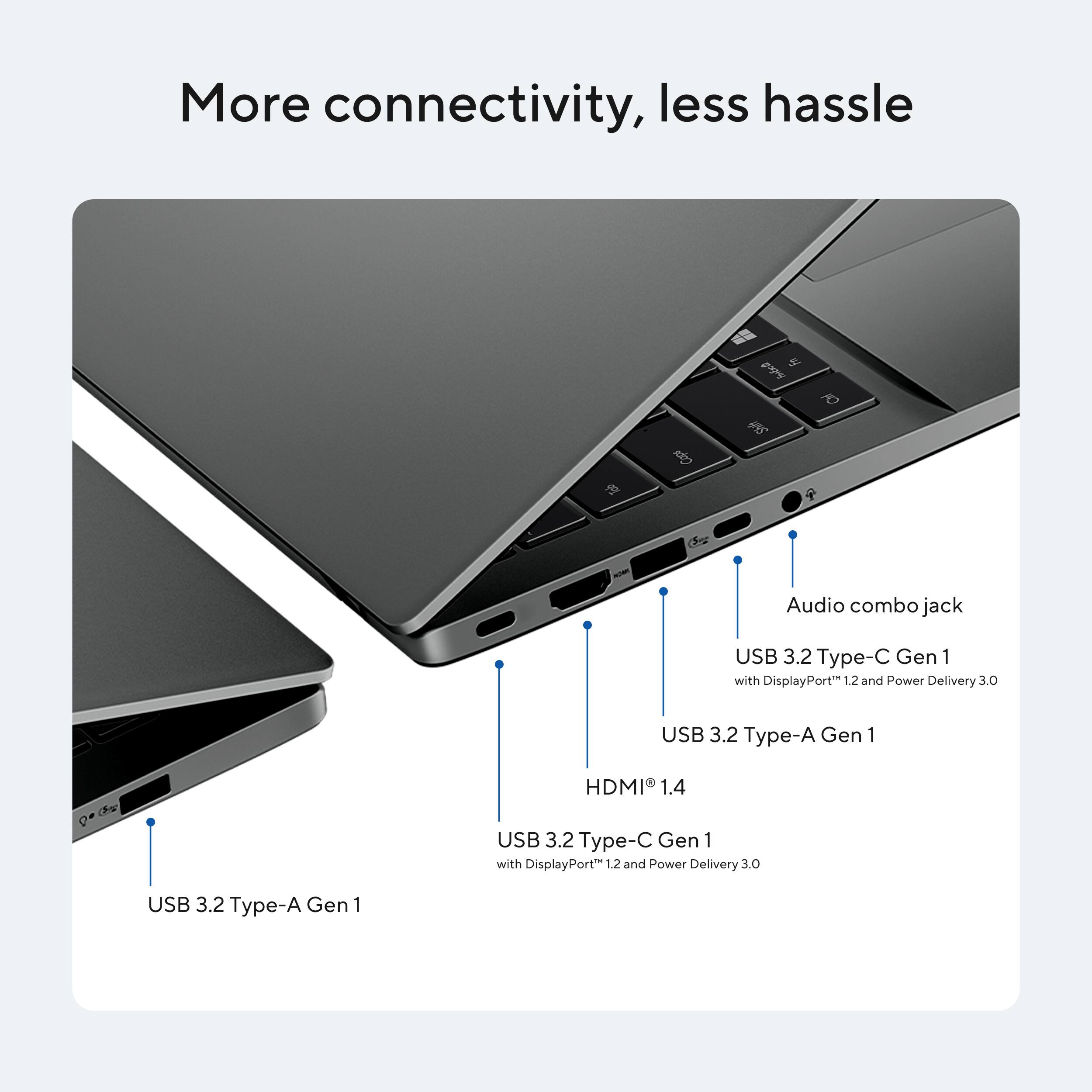 More connectivity, less hassle

- Audio combo jack
- USB 3.2 Type-C Gen 1 with DisplayPort 1.2 and Power Delivery 3.0
- USB 3.2 Type-A Gen 1
- HDMI 1.4
- USB 3.2 Type-C Gen 1 with DisplayPort 1.2 and Power Delivery 3.0
- USB 3.2 Type-A Gen 1