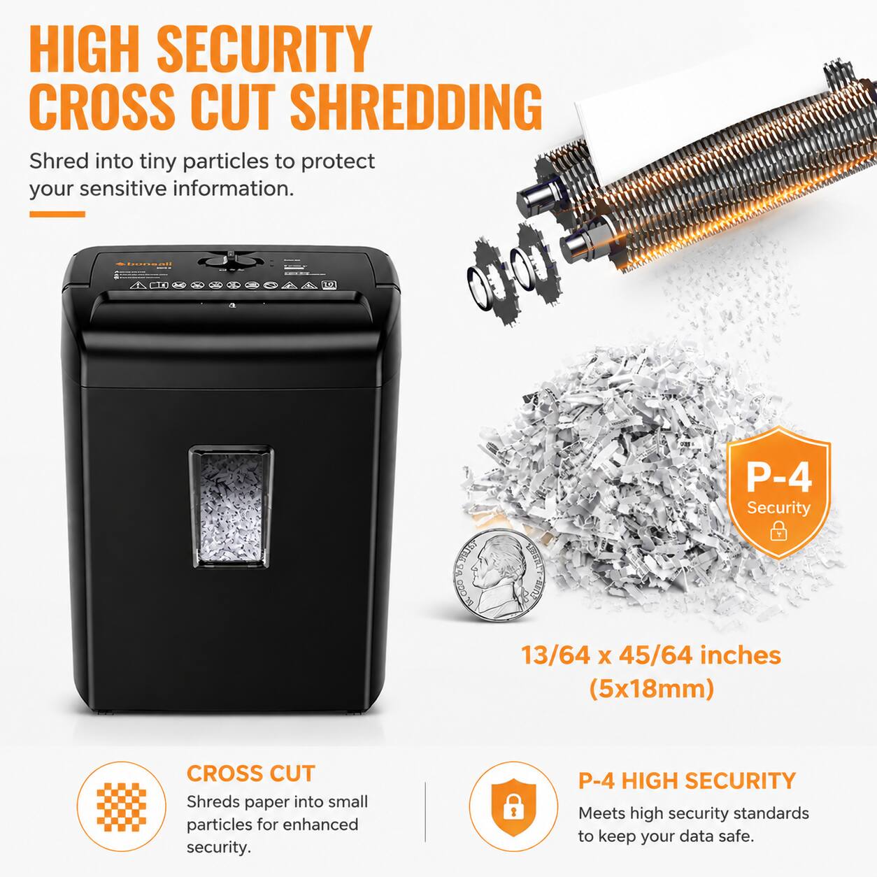 HIGH SECURITY CROSS CUT SHREDDING

Shred into tiny particles to protect your sensitive information.

SunS E SHM ddo DUUTS AUP3 P-4 Security

13/64 X 45/64 inches (5x18mm) CROSS CUT

Shreds paper into small particles for enhanced security.

P-4 HIGH SECURITY

Meets high security standards to keep your data safe.