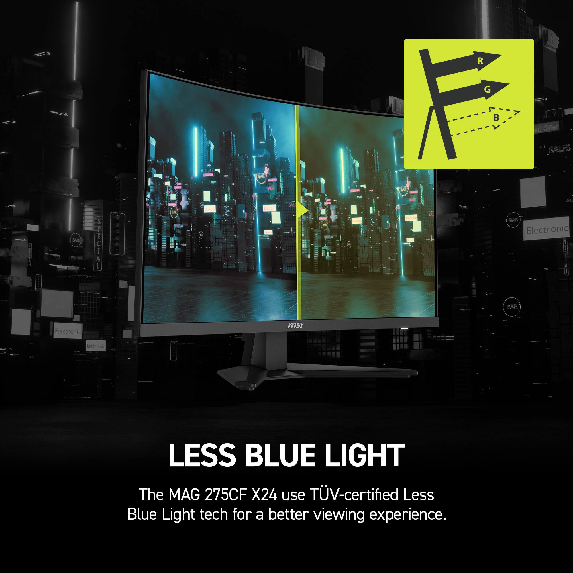 LESS BLUE LIGHT
The MAG 275CF X24 use TUV-certified Less Blue Light tech for a better viewing experience.