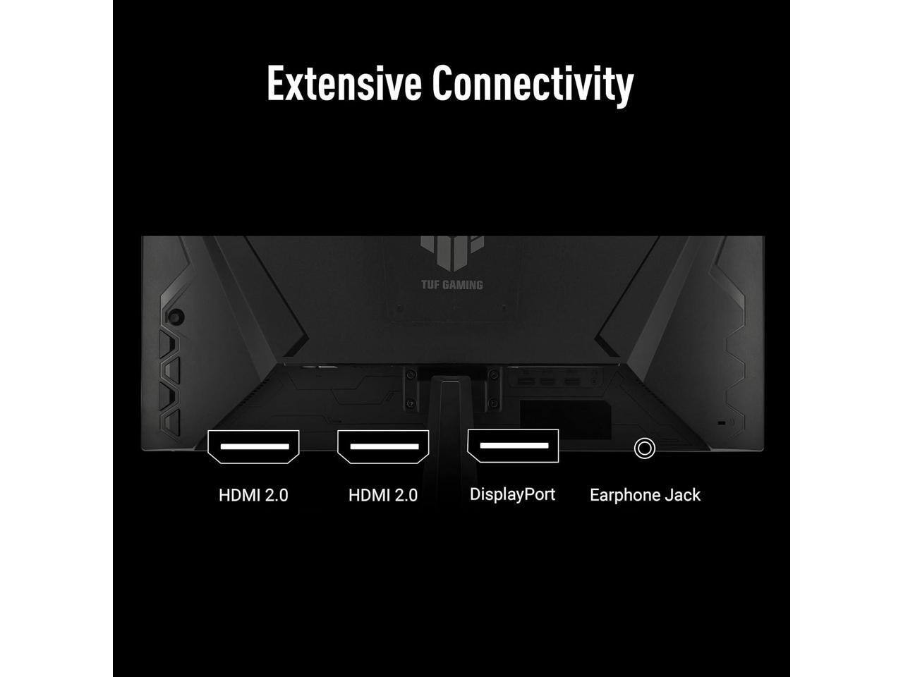 Extensive Connectivity

TUF GAMING

HDMI 2.0
HDMI 2.0
DisplayPort
Earphone Jack