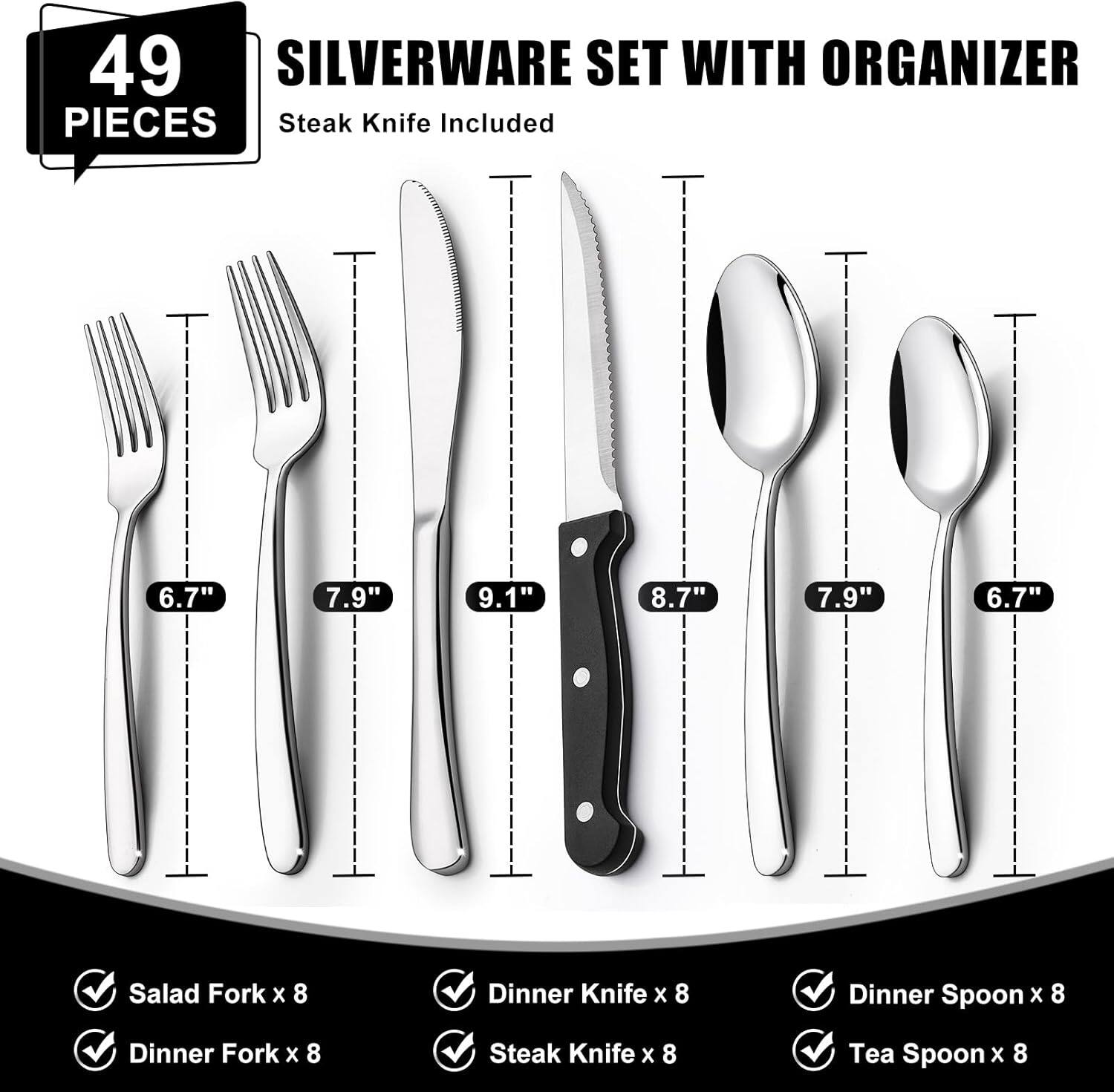 49 PIECES SILVERWARE SET WITH ORGANIZER

Steak Knife Included

6.7" Salad Fork x 8  
7.9" Dinner Fork x 8  
9.1" Dinner Knife x 8  
8.7" Steak Knife x 8  
7.9" Dinner Spoon x 8  
6.7" Tea Spoon x 8