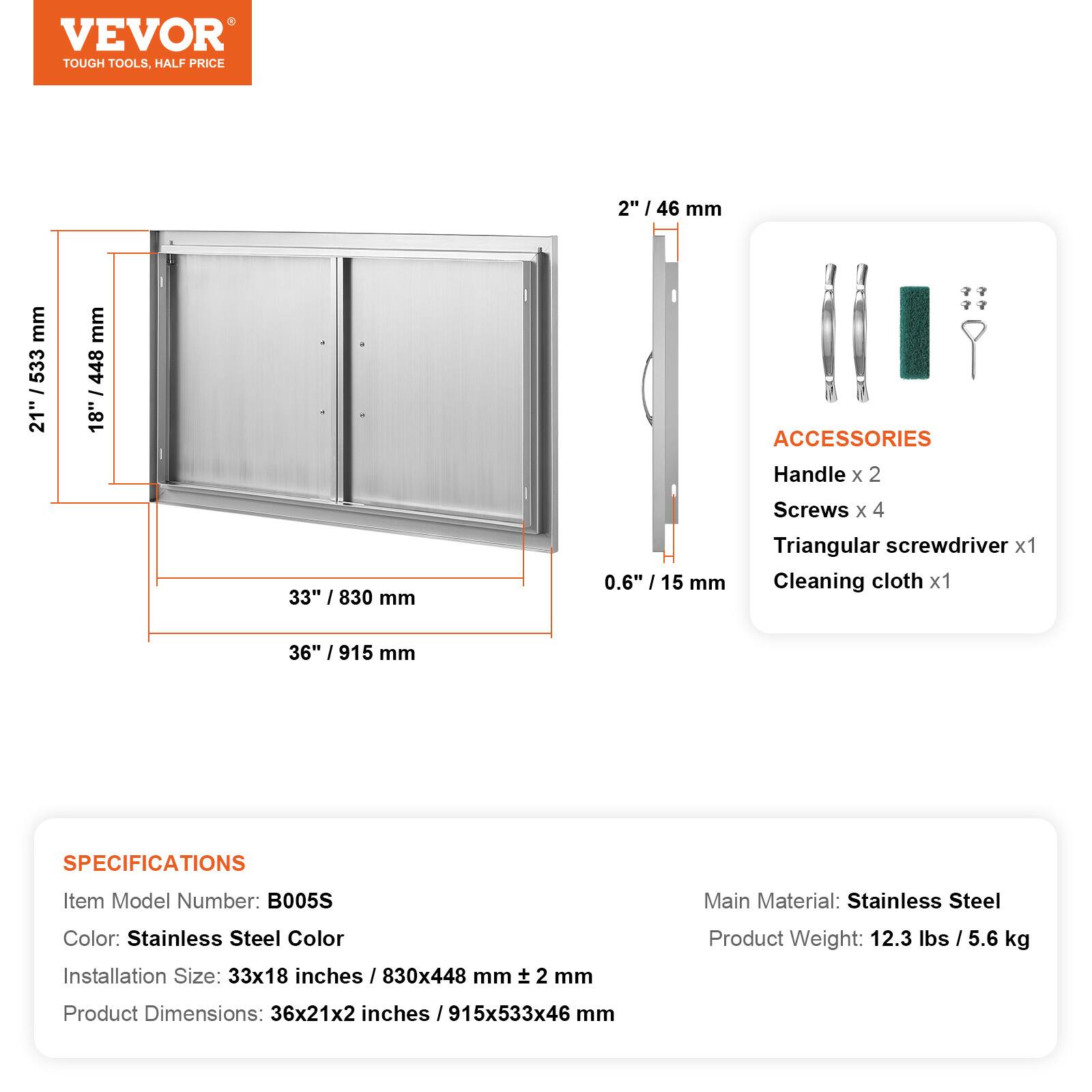 VEVOR TOUGH TOOLS, HALF PRICE

2" / 46 mm
21" / 533 mm
18" / 448 mm
33" / 830 mm
0.6" / 15 mm
36" / 915 mm

ACCESSORIES
Handle x 2
Screws x 4
Triangular screwdriver x 1
Cleaning cloth x 1

SPECIFICATIONS
Item Model Number: B005S
Main Material: Stainless Steel
Color: Stainless Steel Color
Installation Size: 33x18 inches / 830x448 mm
Product Weight: 12.3 lbs / 5.6 kg
Product Dimensions: 36x21x2 inches / 915x533x46 mm