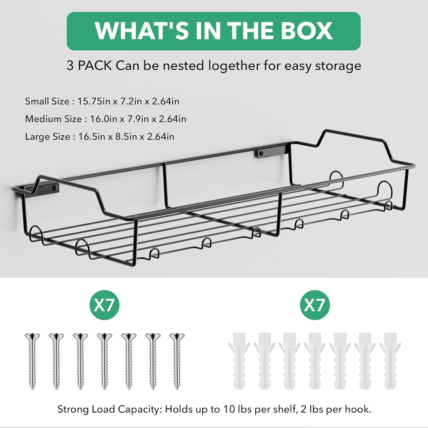 WHAT'S IN THE BOX
3 PACK Can be nested together for easy storage
Small Size: 15.75in x 7.2in x 2.64in
Medium Size: 16.0in x 7.9in x 2.64in
Large Size: 16.5in x 8.5in x 2.64in
X7
X7
Strong Load Capacity: Holds up to 10 lbs per shelf, 2 lbs per hook.