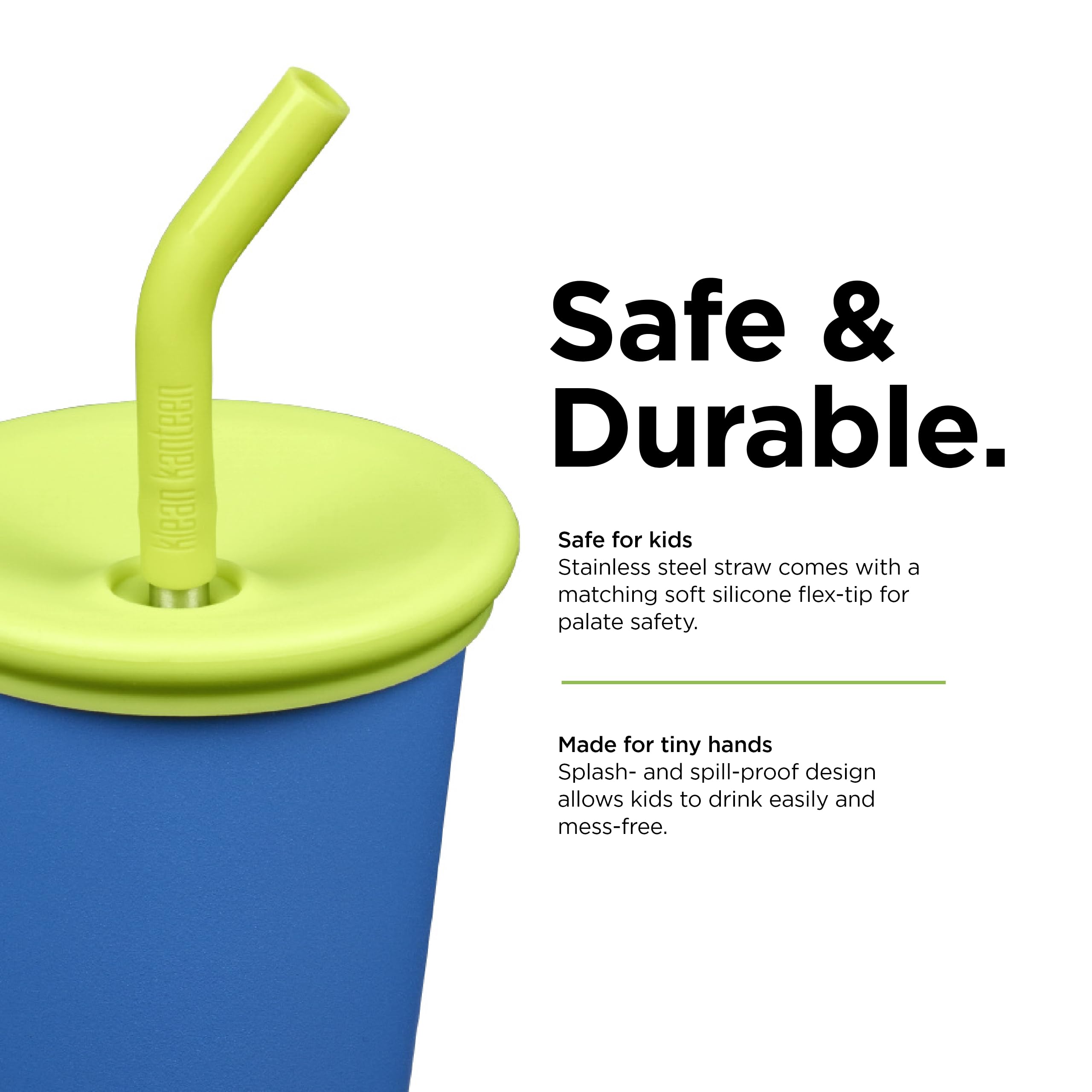 Safe & Durable.

Safe for kids
Stainless steel straw comes with a matching soft silicone flex-tip for palate safety.

Made for tiny hands
Splash- and spill-proof design allows kids to drink easily and mess-free.