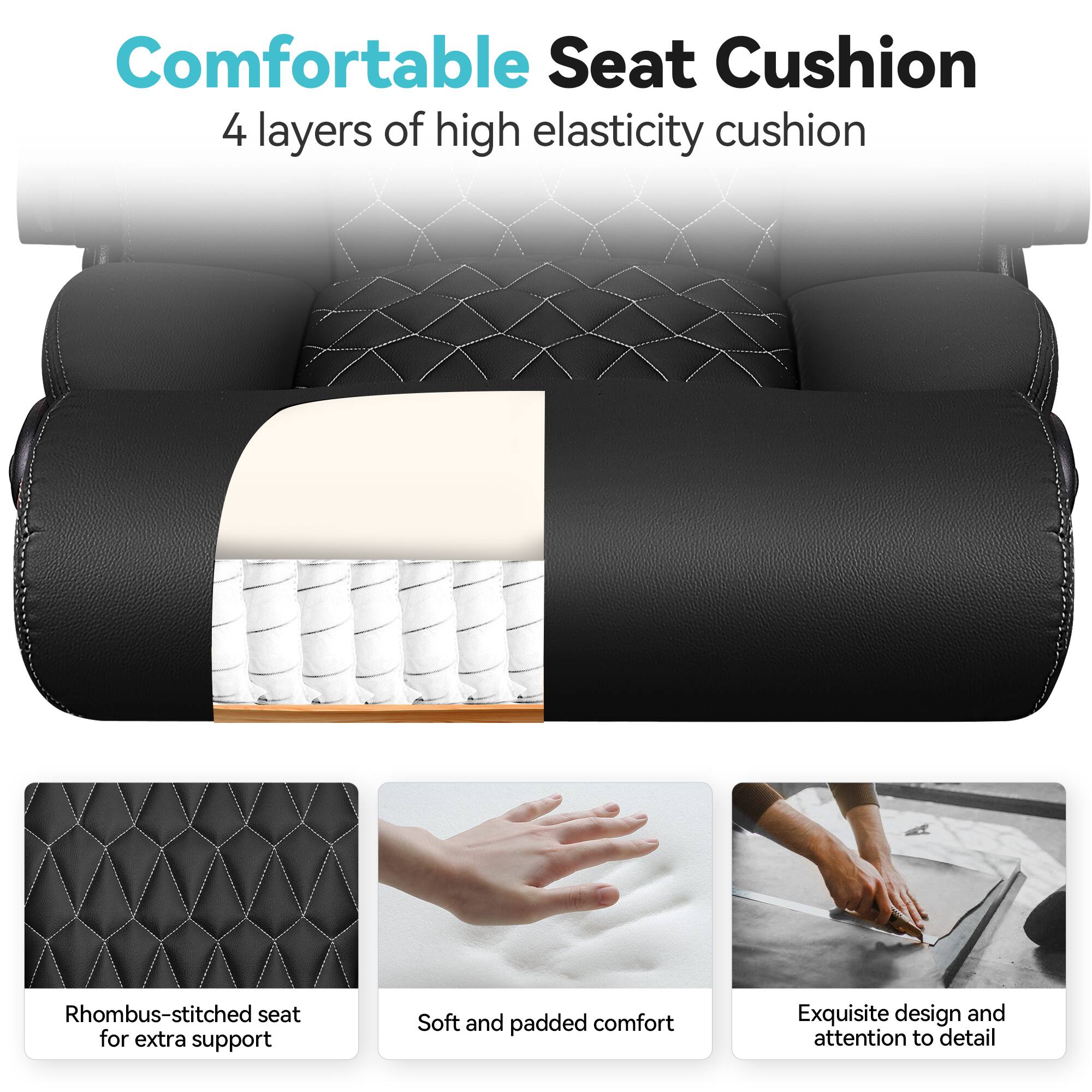 Comfortable Seat Cushion  
4 layers of high elasticity cushion  

- Rhombus-stitched seat for extra support  
- Soft and padded comfort  
- Exquisite design and attention to detail