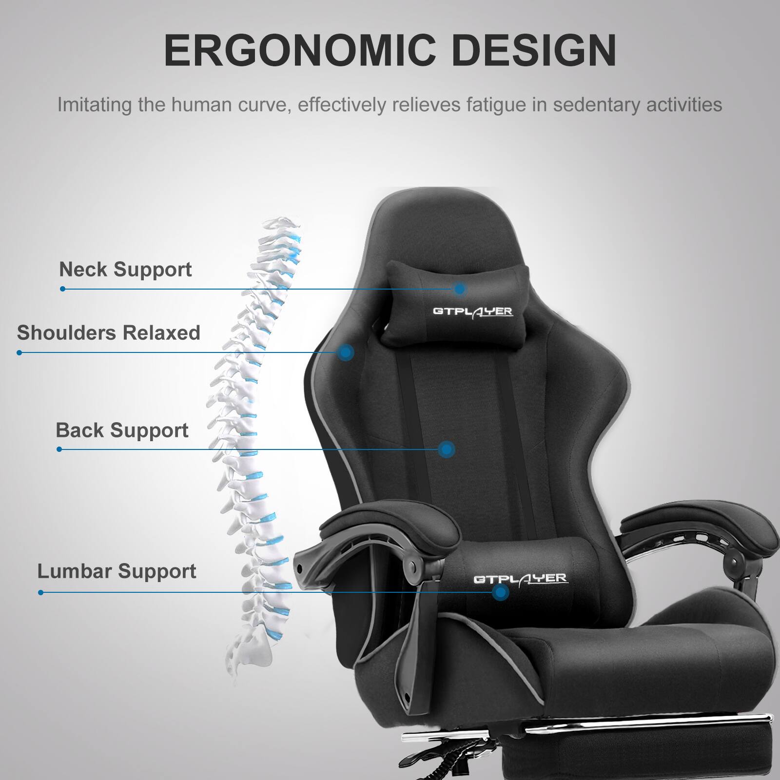 ERGONOMIC DESIGN  
Imitating the human curve, effectively relieves fatigue in sedentary activities

- Neck Support
- Shoulders Relaxed
- Back Support
- Lumbar Support

GTPLAYER