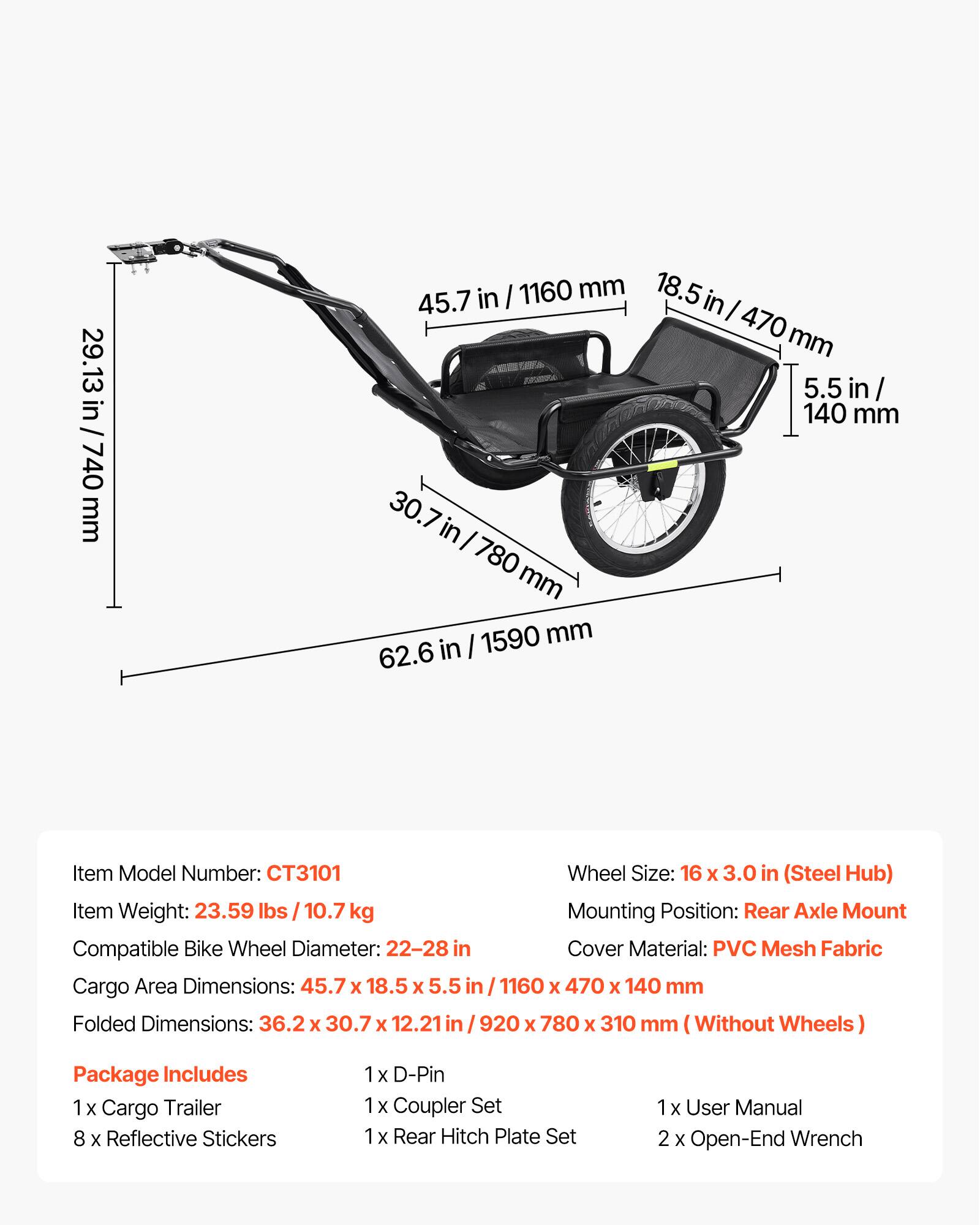 29.13 in / 740 mm  
45.7 in / 1160 mm  
18.5 in / 470 mm  
5.5 in / 140 mm  
30.7 in / 780 mm  
62.6 in / 1590 mm  

Item Model Number: CT3101  
Wheel Size: 16 x 3.0 in (Steel Hub)  
Item Weight: 23.59 lbs / 10.7 kg  
Mounting Position: Rear Axle Mount  
Compatible Bike Wheel Diameter: 22-28 in  
Cover Material: PVC Mesh Fabric  
Cargo Area Dimensions: 45.7 x 18.5 x 5.5 in / 1160 x 470 x 140 mm  
Folded Dimensions: 36.2 x 30.7 x 12.21 in / 920 x 780 x 310 mm (Without Wheels)  

Package Includes:  
1 x Cargo Trailer  
8 x Reflective Stickers  
1 x D-Pin  
1 x Cou