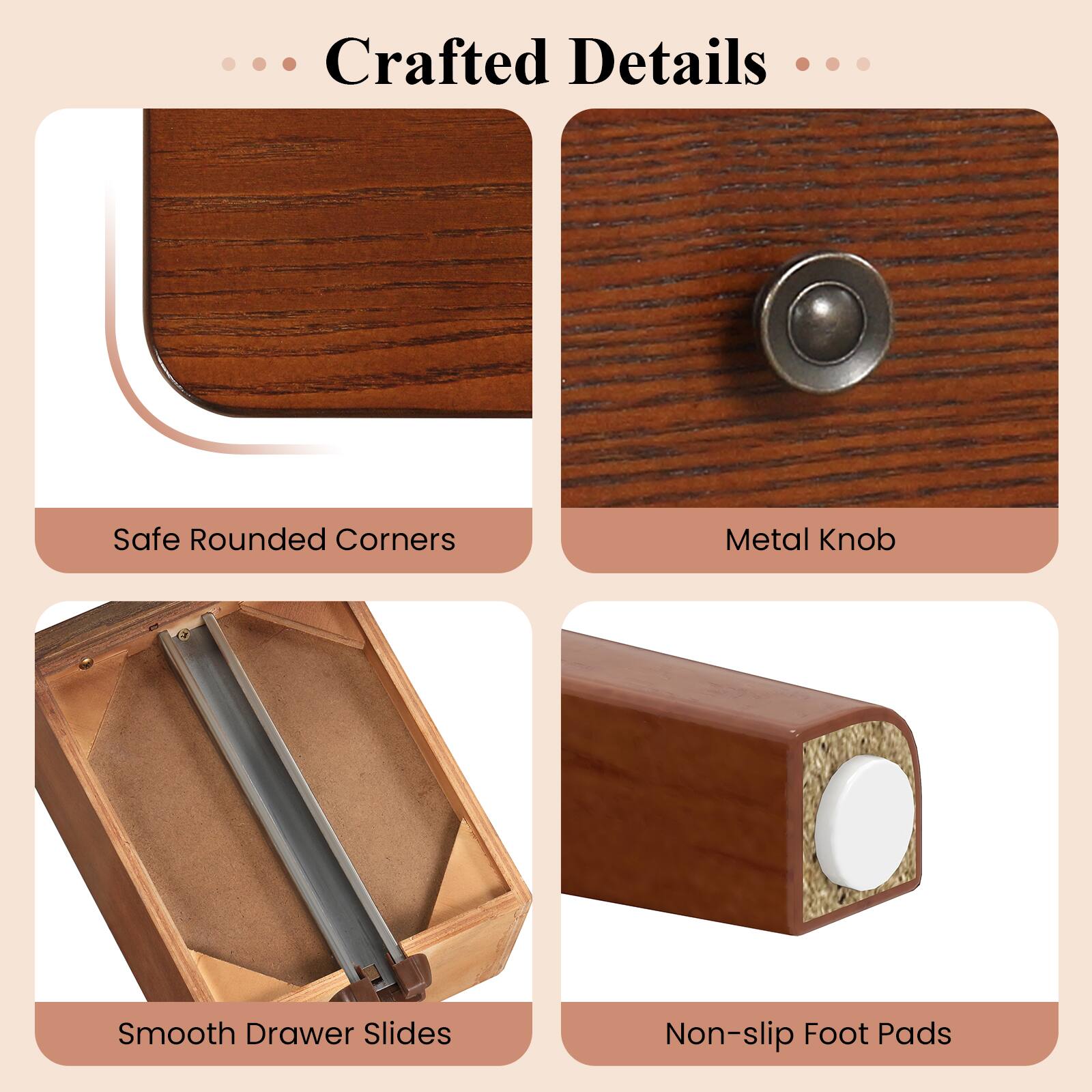 Crafted Details

- Safe Rounded Corners
- Metal Knob
- Smooth Drawer Slides
- Non-slip Foot Pads