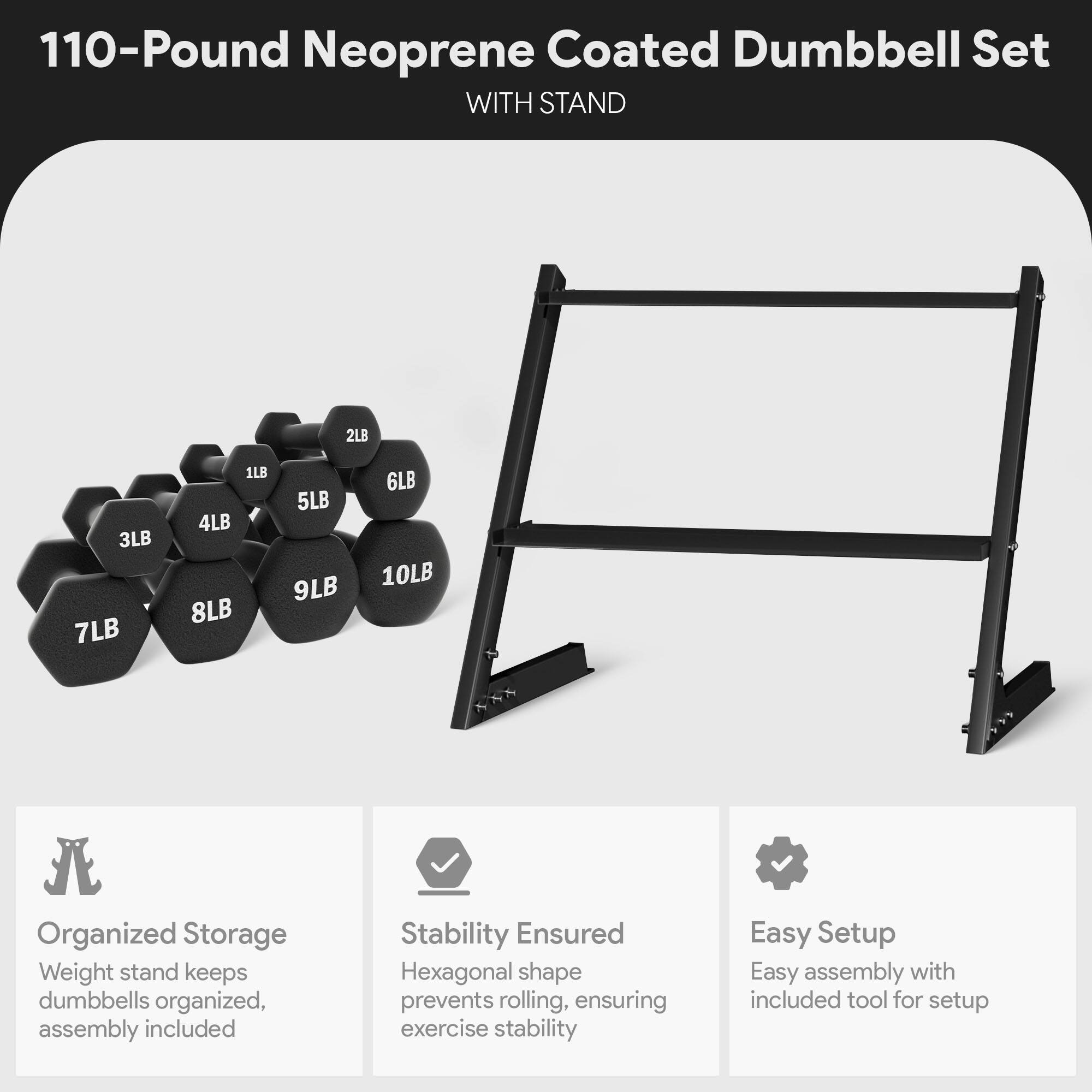 110-Pound Neoprene Coated Dumbbell Set WITH STAND

2LB 3LB 7LB 1LB 4LB 8LB 5LB 9LB 6LB 10LB

Organized Storage
Weight stand keeps dumbbells organized, assembly included

Stability Ensured
Hexagonal shape prevents rolling, ensuring exercise stability

Easy Setup
Easy assembly with included tool for setup
