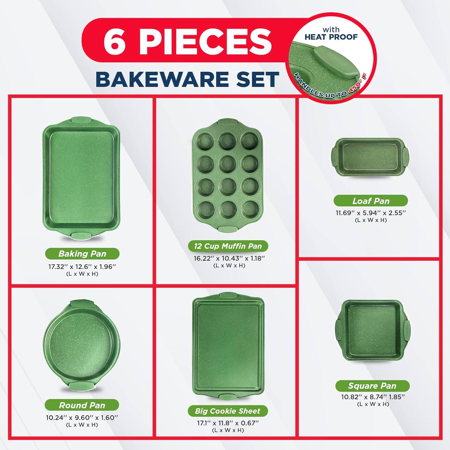 6 PIECES BAKEWARE SET with HEAT PROOF L HANDLES UP TO 450 Loaf Pan 11.69" x 5.94" x 2.55" (L x W x H) Baking Pan 17.32" x 12.6" x 1.96" (L x W x H) 12 Cup Muffin Pan 16.22" x 10.43" x 1.18" (L x w x H) Round Pan 10.24" x 9.60" x 1.60" (L x W x H) Big Cookie Sheet 17.1" x 11.8" x 0.67" (L x W x H) Square Pan 10.82" x 8.74" 1.85" (L x w x H)