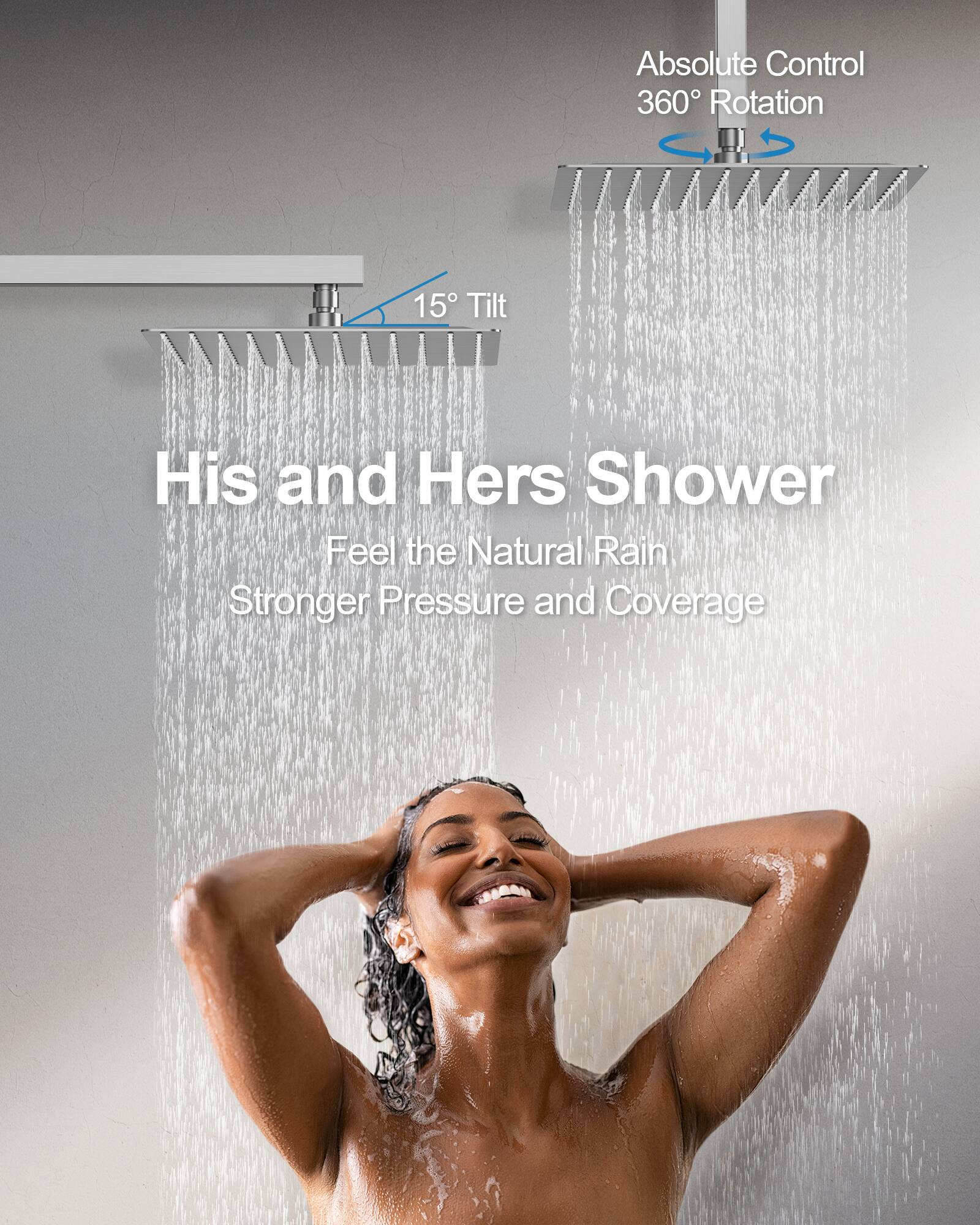 Absolute Control  
360° Rotation  

15° Tilt  

His and Hers Shower  
Feel the Natural Rain  
Stronger Pressure and Coverage