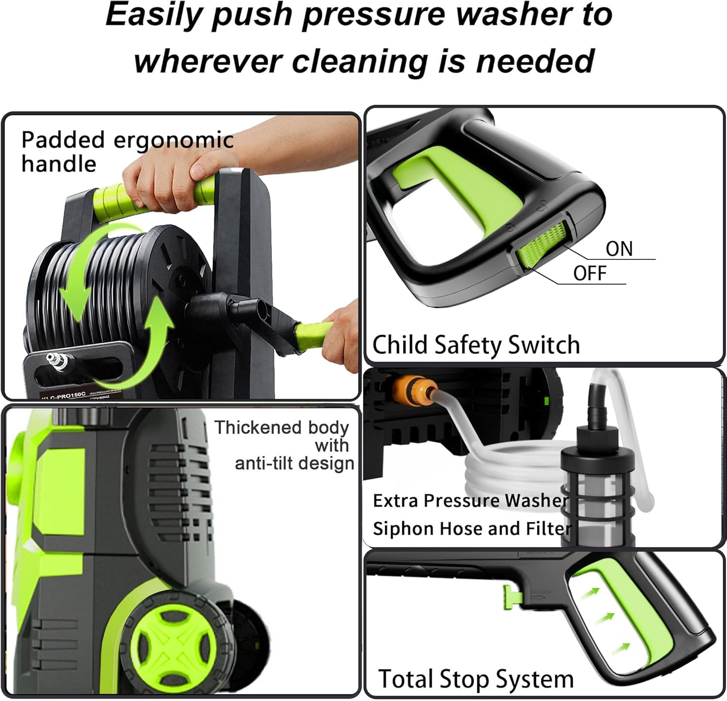 Easily push pressure washer to wherever cleaning is needed

- Padded ergonomic handle
- Child Safety Switch (ON OFF)
- Thickened body with anti-tilt design
- Extra Pressure Washer Siphon Hose and Filter
- Total Stop System