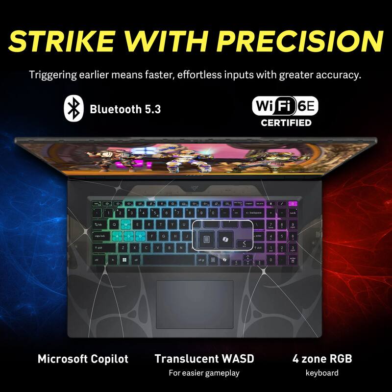 STRIKE WITH PRECISION  
Triggering earlier means faster, effortless inputs with greater accuracy.  

Bluetooth 5.3  
Wi-Fi 6E CERTIFIED  

Microsoft Copilot  
Translucent WASD  
For easier gameplay  
4 zone RGB keyboard