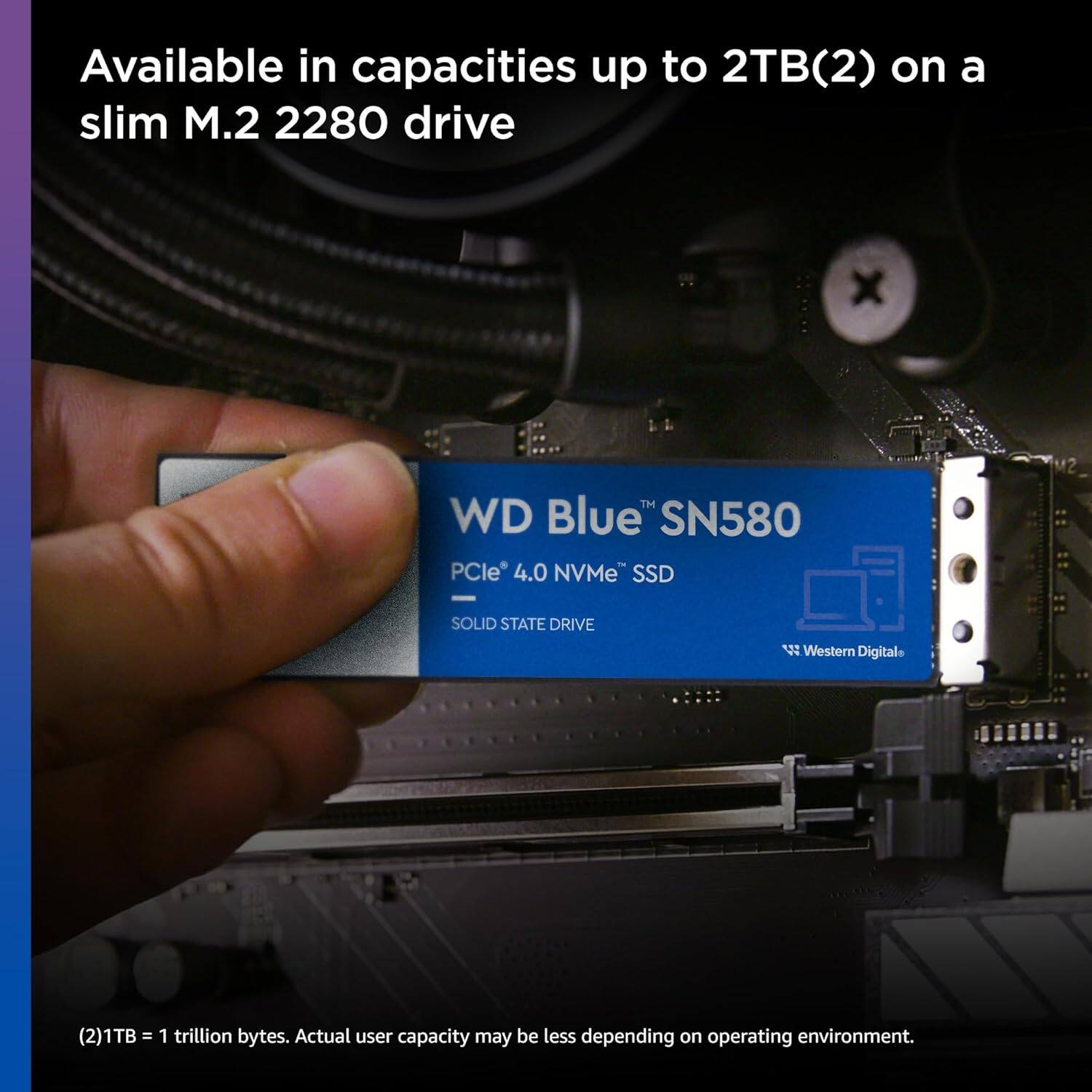 Available in capacities up to 2TB(2) on a slim M.2 2280 drive

WD Blue™ SN580
PCIe® 4.0 NVMe™ SSD
SOLID STATE DRIVE
Western Digital

(2)1TB = 1 trillion bytes. Actual user capacity may be less depending on operating environment.