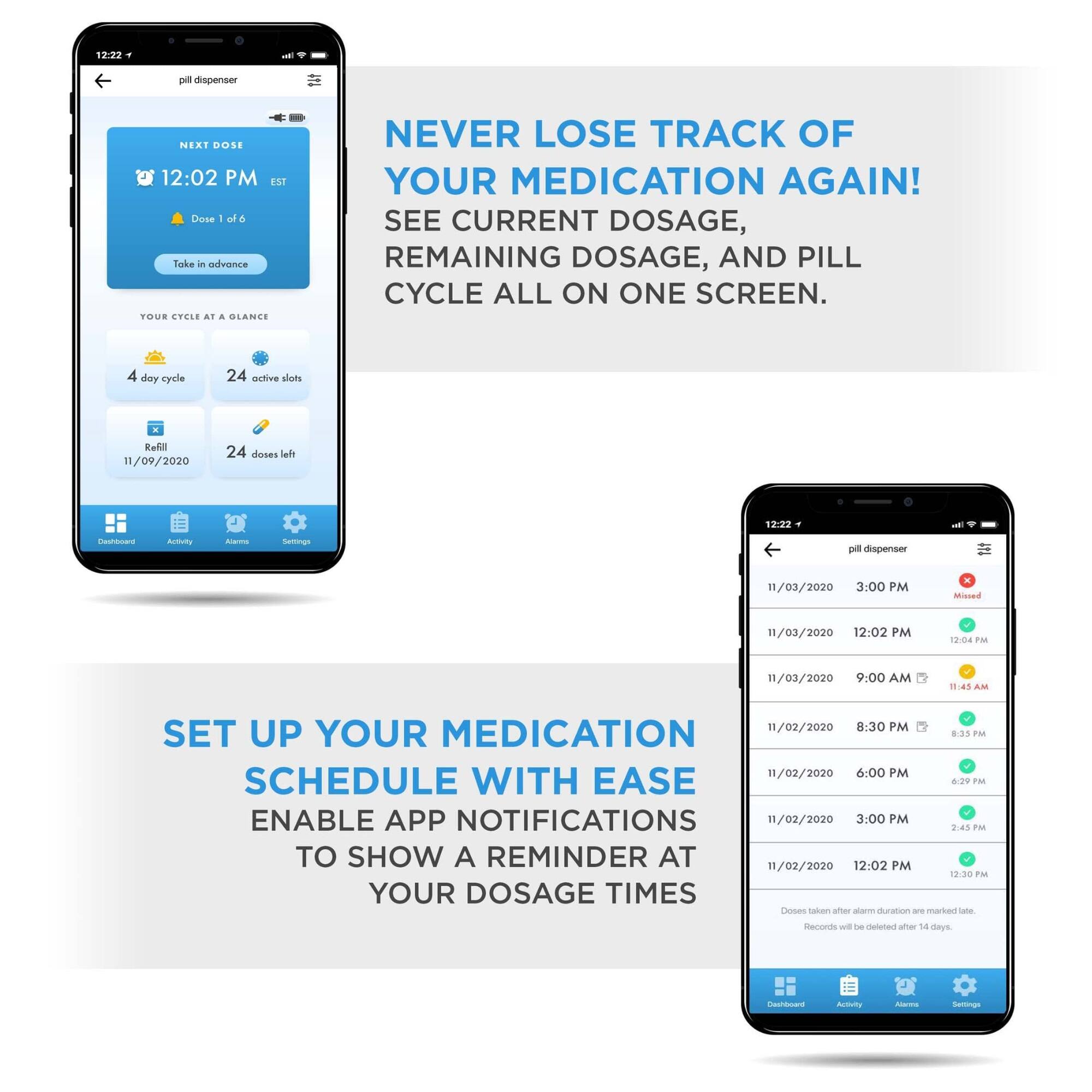 NEVER LOSE TRACK OF YOUR MEDICATION AGAIN! SEE CURRENT DOSAGE, REMAINING DOSAGE, AND PILL CYCLE ALL ON ONE SCREEN.

SET UP YOUR MEDICATION SCHEDULE WITH EASE
ENABLE APP NOTIFICATIONS TO SHOW A REMINDER AT YOUR DOSAGE TIMES

12:22 - pill dispenser
NEXT DOSE 12:02 PM EST
Dose 1 of 6
Take in advance
YOUR CYCLE AT A GLANCE
4 day cycle
24 active slots
Refill 11/09/2020
24 doses left

11/03/2020 3:00 PM Missed
11/03/2020 12:02 PM
12:04 PM
11/03/2020 9:00 AM
11:45 AM
11/02/2020 8:30 PM
8:33 PM
11/02/2020 6:00 PM
6:29 PM
11/02/2020 3:00 PM
2:45 PM
11/02/2020 12:02 PM
12:30 PM
Doses after alarm duration are marked late.
Records will be deleted after 14 days.