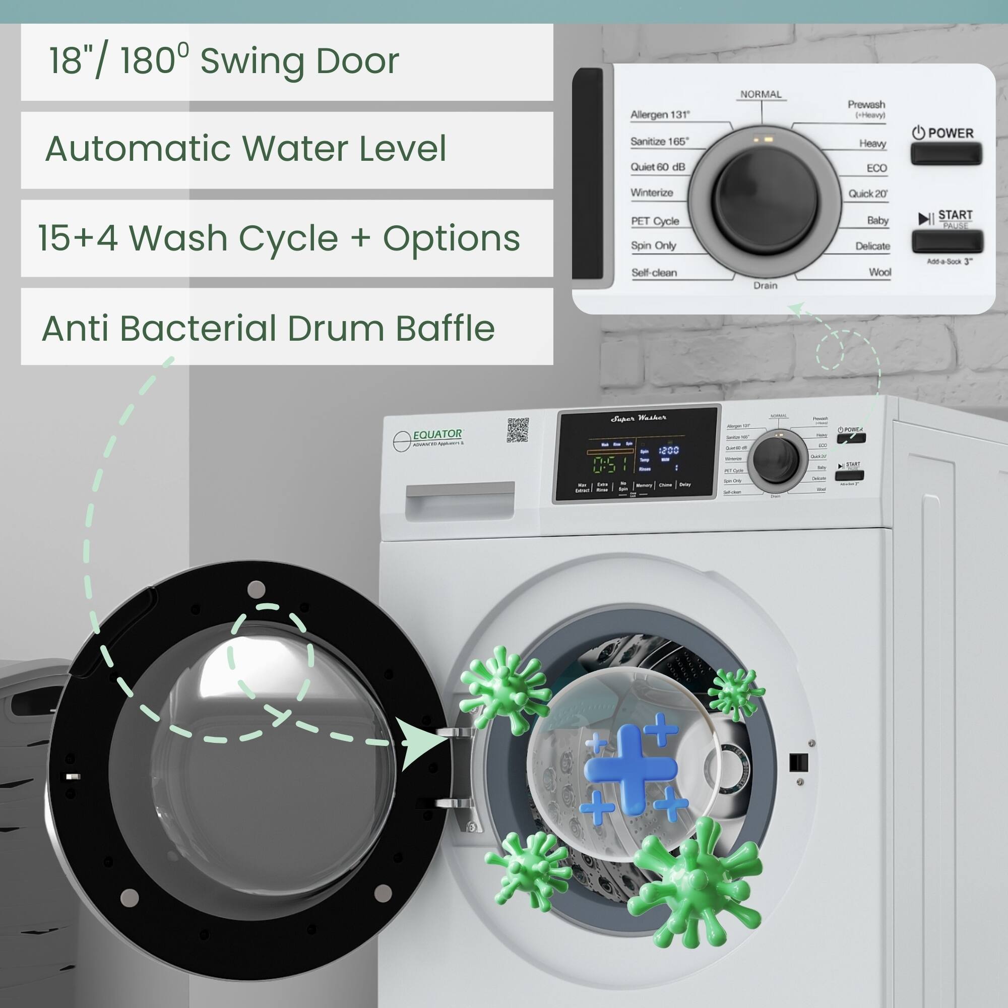 18" / 180° Swing Door  
Automatic Water Level  
15+4 Wash Cycle + Options  
Anti Bacterial Drum Baffle  

- Allergen 131  
- Sanitize 165°  
- Quiet 60 dB  
- Winterize  
- PET Cycle  
- Spin Only  
- Self-clean  
- Drain  
- Prewash  
- Heavy  
- ECO  
- Quick 20  
- Baby  
- Delicate  
- Wool  

- NORMAL  
- START  
- PAUSE  
- POWER  
- ADD A SOAK 3"