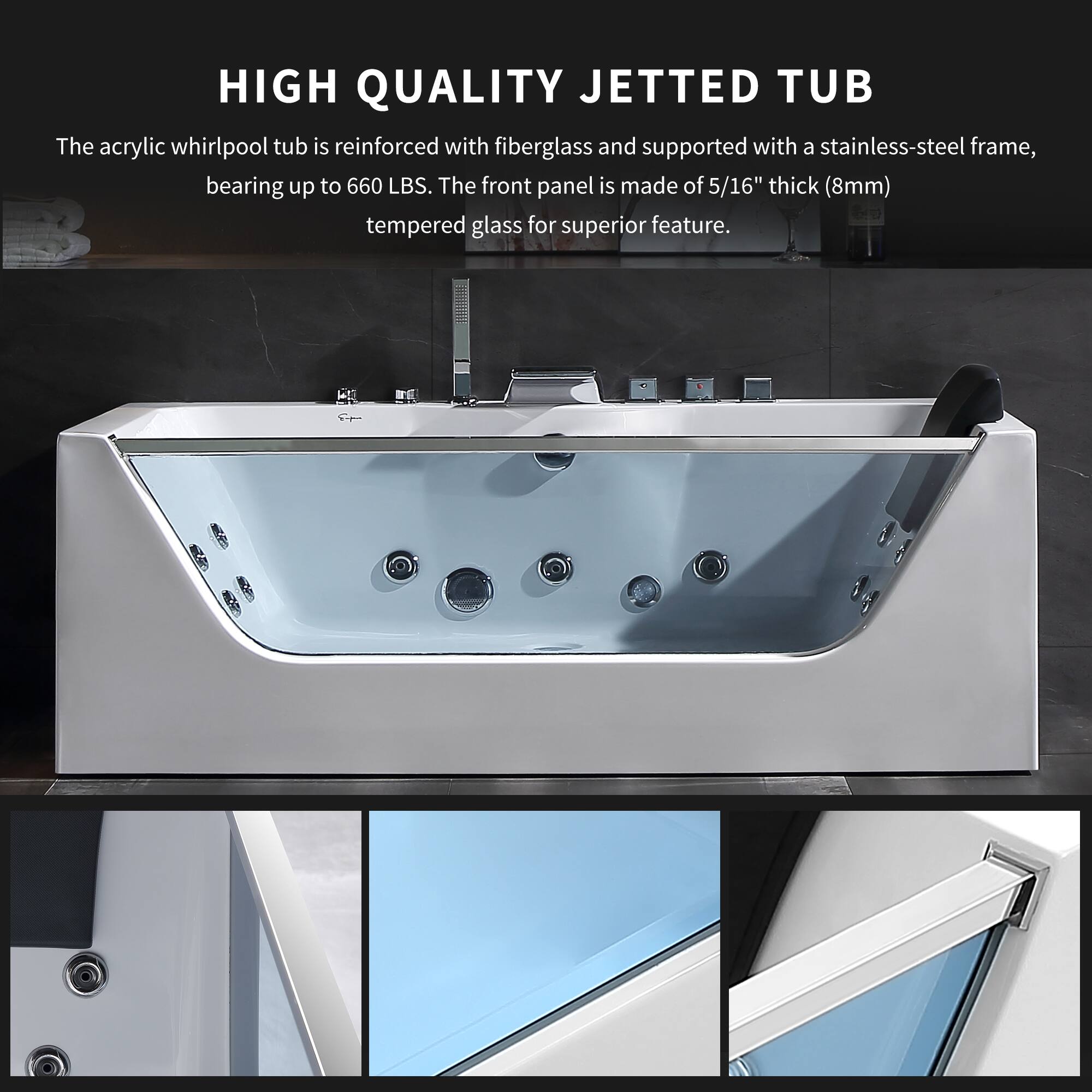 HIGH QUALITY JETTED TUB

The acrylic whirlpool tub is reinforced with fiberglass and supported with a stainless-steel frame, bearing up to 660 LBS. The front panel is made of 5/16" thick (8mm) tempered glass for superior feature.