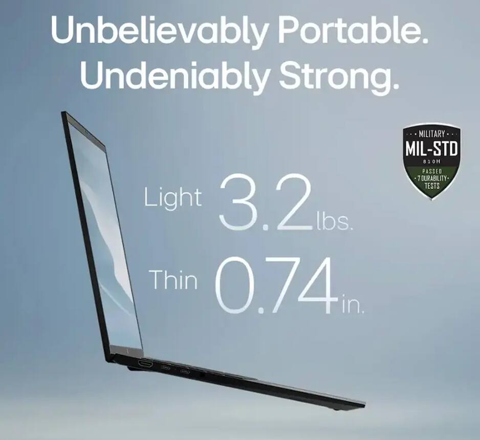 Unbelievably Portable.  
Undeniably Strong.  

Light 3.2 lbs.  
Thin 0.74 in.  

MILITARY  
MIL-STD 810H  
PASSED 7 DURABILITY TESTS