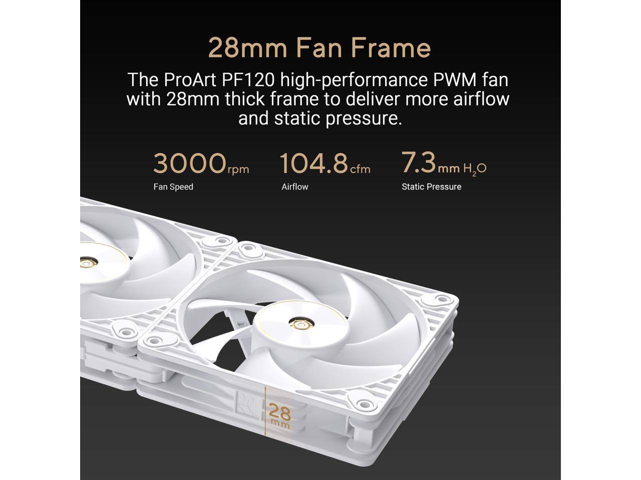 28mm Fan Frame  
The ProArt PF120 high-performance PWM fan with 28mm thick frame to deliver more airflow and static pressure.  

3000 rpm Fan Speed  
104.8 cfm Airflow  
7.3 mm H2O Static Pressure
