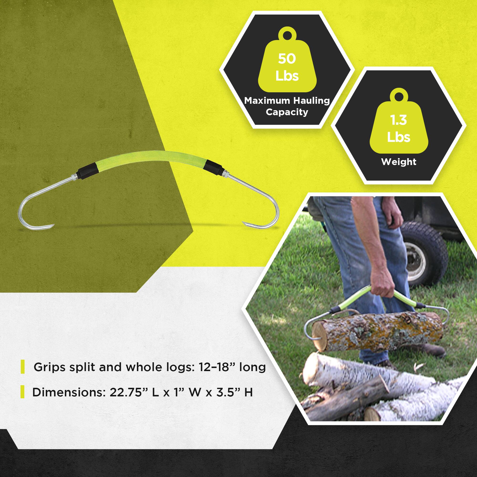 50 Lbs Maximum Hauling Capacity  
1.3 Lbs Weight  

Grips split and whole logs: 12-18" long  
Dimensions: 22.75" L x 1" W x 3.5" H