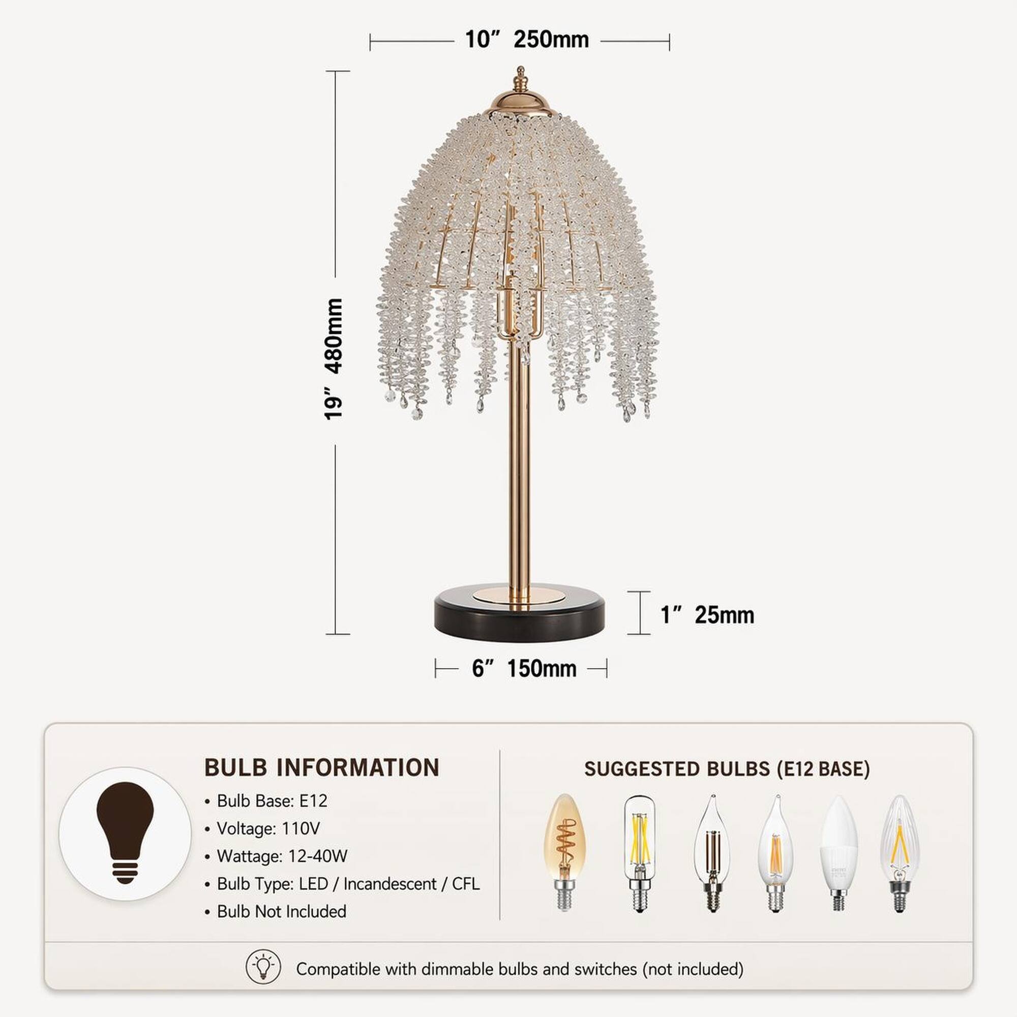 10" 250mm  
480mm 19"  
1" 25mm  
6" 150mm  

BULB INFORMATION  
Bulb Base: E12  
Voltage: 110V  
Wattage: 12-40W  
Bulb Type: LED/ Incandescent/CF CFL  
Bulb Not Included  

SUGGESTED BULBS (E12 BASE)  
Compatible with dimmable bulbs and switches (not included)