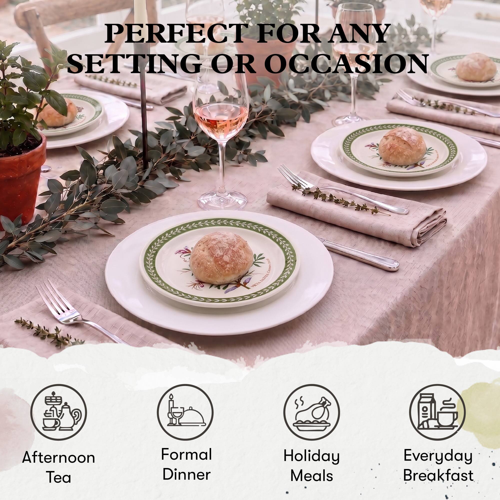 PERFECT FOR ANY SETTING OR OCCASION

- Afternoon Tea
- Formal Dinner
- Holiday Meals
- Everyday Breakfast