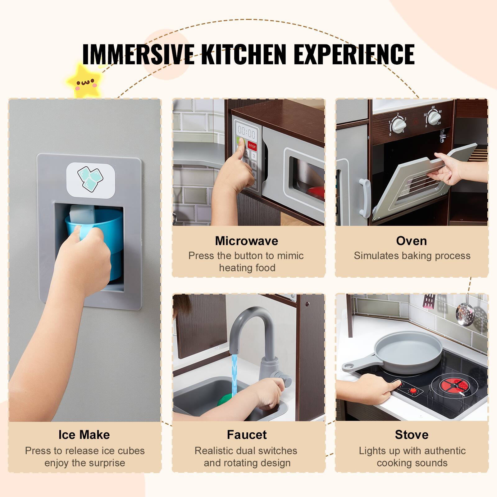 IMMERSIVE KITCHEN EXPERIENCE

- Ice Make
  Press to release ice cubes enjoy the surprise

- Faucet
  Realistic dual switches and rotating design

- Microwave
  Press the button to mimic heating food

- Oven
  Simulates baking process

- Stove
  Lights up with authentic cooking sounds