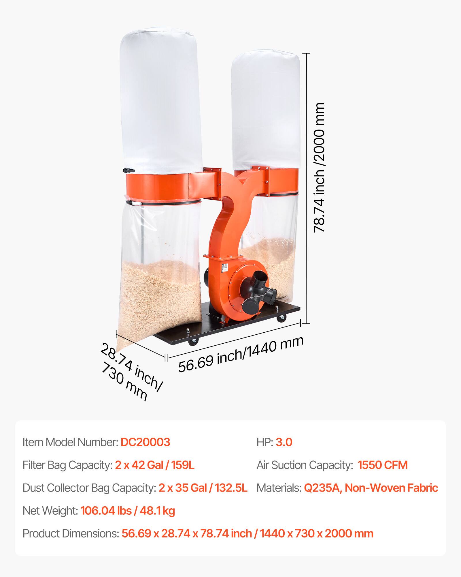 mm /2000 inch 78.74  
mm 28.74 56.69 inch/1440 730 inch/ mm  
Item Model Number: DC20003  
HP: 3.0  
Filter Bag Capacity: 2x 42 Gal / 159L  
Air Suction Capacity: 1550 CFM  
Dust Collector Bag Capacity: 2 X 35 Gal/132.5L  
Materials: Q235A, Non-Woven Fabric  
Net Weight: 106.04 lbs /48.1kg  
Product Dimensions: 56.69 X 28.74 X 78.74 inch 1440 X 730 X 2000 mm