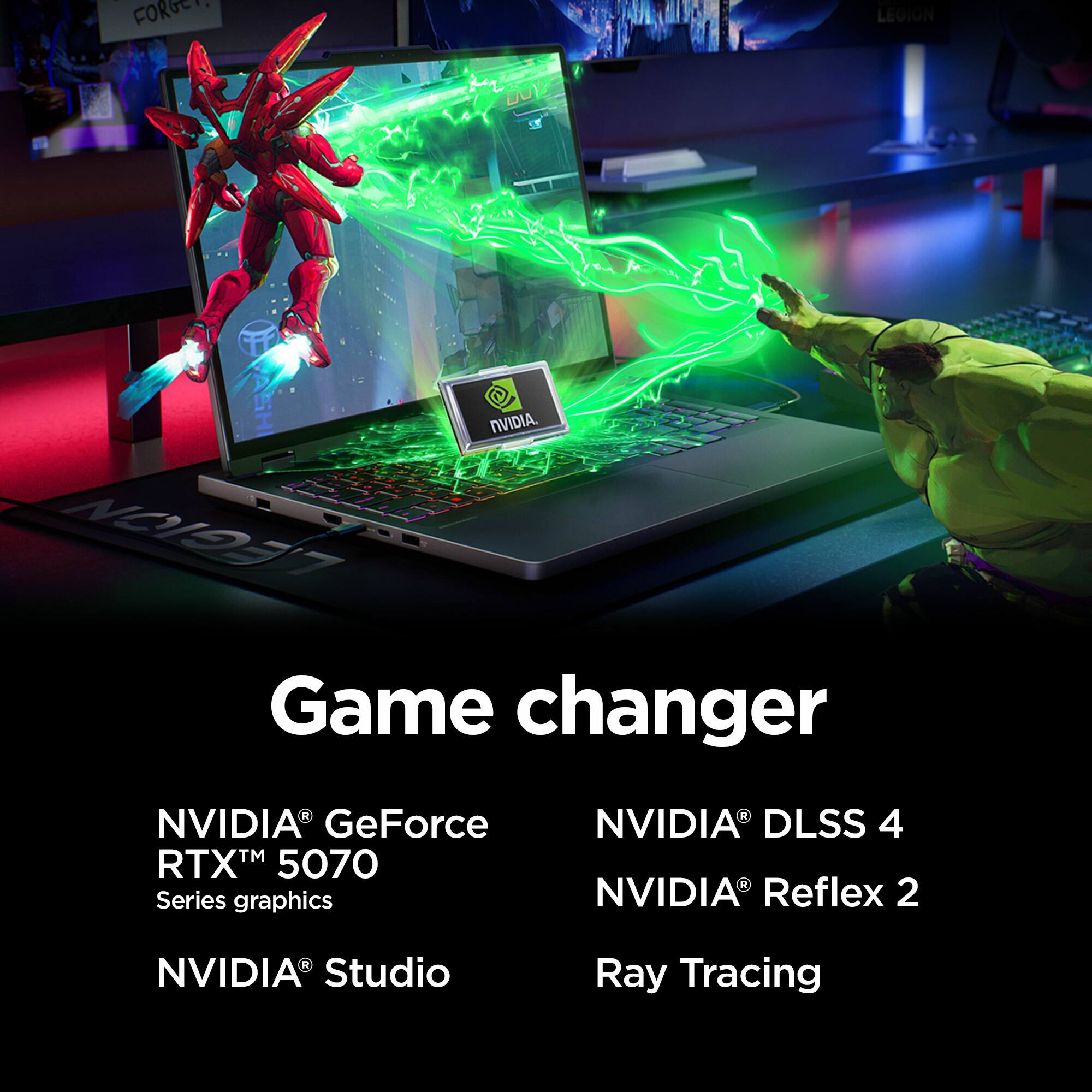 Game changer

NVIDIA® GeForce RTX™ 5070 Series graphics
NVIDIA® Studio

NVIDIA® DLSS 4
NVIDIA® Reflex 2
Ray Tracing