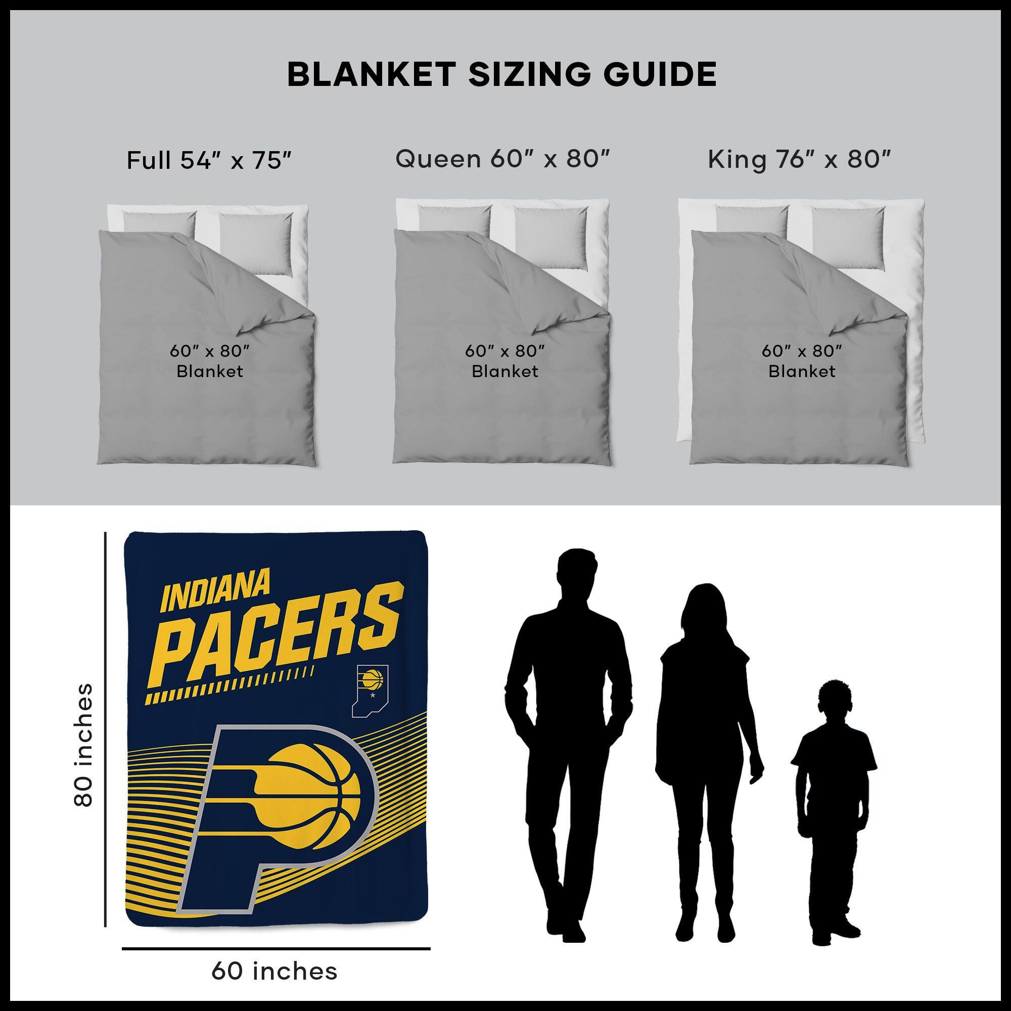 BLANKET SIZING GUIDE

Full 54" x 75"  
Queen 60" x 80"  
King 76" x 80"  

60" x 80" Blanket  
60" x 80" Blanket  
60" x 80" Blanket  

INDIANA PACERS  
80 inches  
60 inches