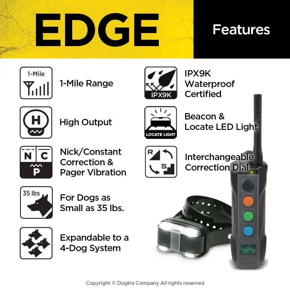EDGE Features

- 1-Mile Range
- High Output
- IPX9K Waterproof IPX9K Certified
- Beacon & Locate LED Light
- Nick/Constant Correction & Pager Vibration
- Interchangeable Correction Dial
- For Dogs as Small as 35 lbs.
- Expandable to a 4-Dog System

Copyright © Dogtra Company All rights reserved