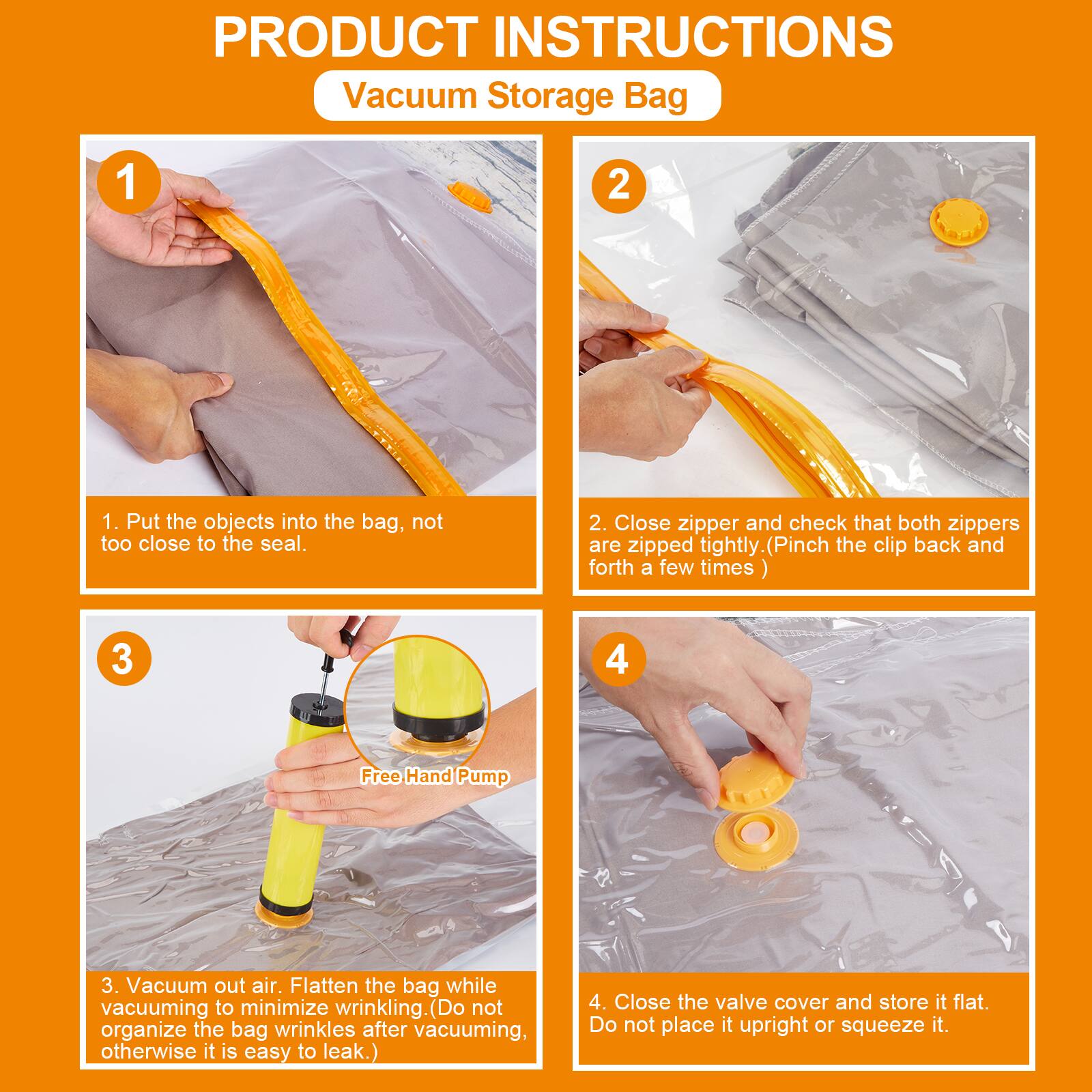 **PRODUCT INSTRUCTIONS**  
Vacuum Storage Bag

1. Put the objects into the bag, not too close to the seal.

2. Close zipper and check that both zippers are zipped tightly. (Pinch the clip back and forth a few times)

3. Vacuum out air. Flatten the bag while vacuuming to minimize wrinkling. (Do not organize the bag wrinkles after vacuuming, otherwise it is easy to leak.)

4. Close the valve cover and store it flat. Do not place it upright or squeeze it.