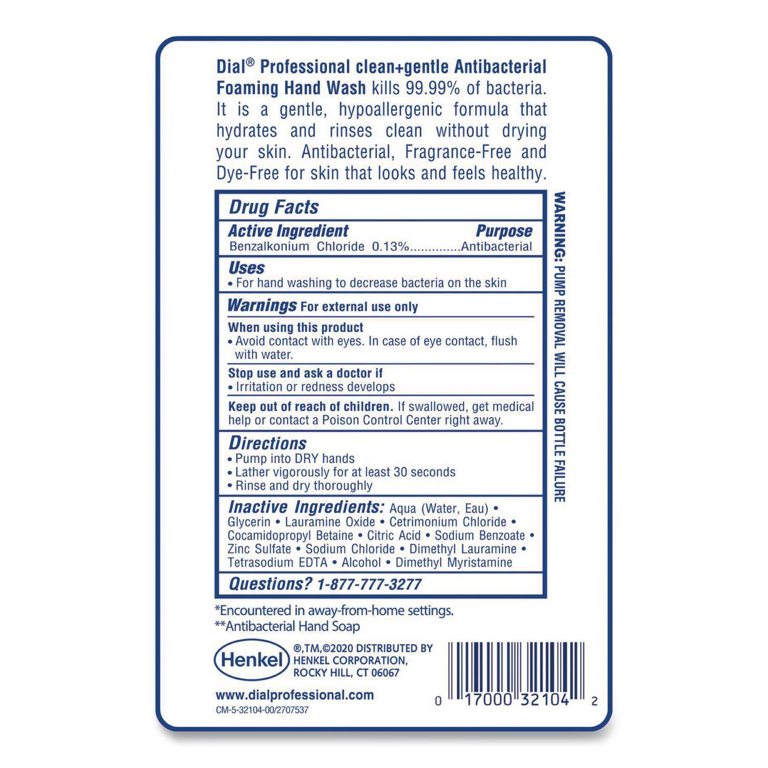 Dial® Professional clean+gentle Antibacterial Foaming Hand Wash kills 99.99% of bacteria. It is a gentle, hypoallergenic formula that hydrates and rinses clean without drying your skin. Antibacterial, Fragrance-Free and Dye-Free for skin that looks and feels healthy.

**Drug Facts**

**Active Ingredient**  
Benzalkonium Chloride 0.13%  
**Purpose**  
Antibacterial  
**Uses**  
For hand washing to decrease bacteria on the skin  
**Warnings**  
For external use only  
When using this product  
- Avoid contact with eyes. In case of eye contact, flush with water.  
- Stop use and ask a doctor if irritation or redness develops  
- Keep out of reach of children. If swallowed, get medical help or contact a Poison Control Center right away.  
**Directions**  
Pump into DRY hands  
Lather vigorously for at least 30 seconds  
Rinse and dry thoroughly  
**Inactive Ingredients**  
Aqua (Water, Eau)  
Cetrimonium Chloride  
Glycerin  
Lauramine Oxide  
Cocamidopropyl Betaine  
Citric Acid  
Sodium Benzo