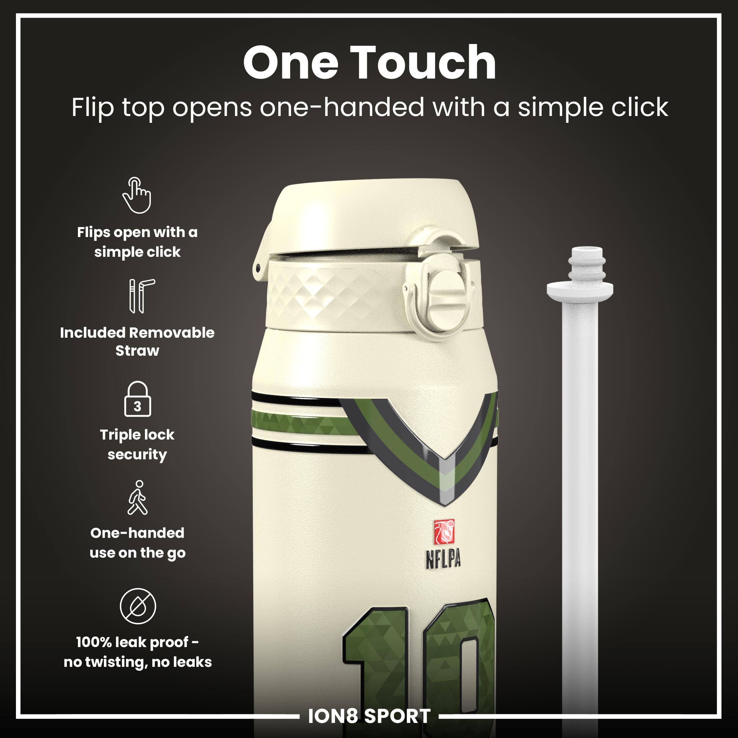 One Touch  
Flip top opens one-handed with a simple click  

- Flips open with a simple click  
- Included Removable Straw  
- Triple lock security  
- One-handed use on the go  
- 100% leak proof - no twisting, no leaks  

NFLPA ION8 SPORT