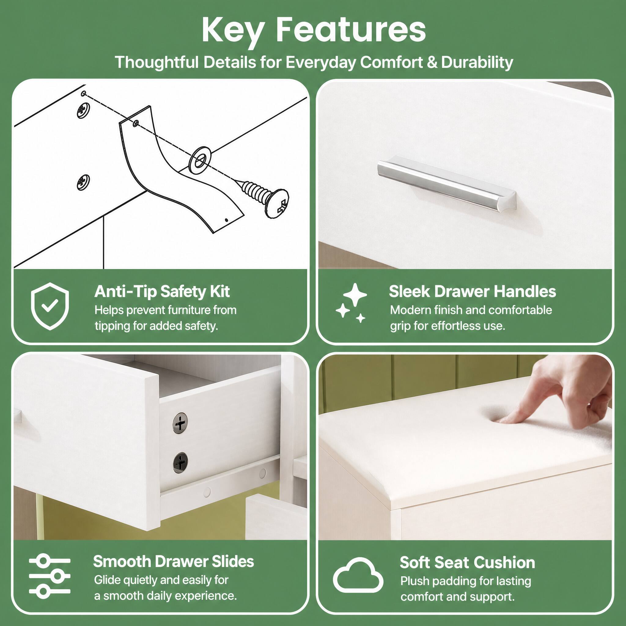 Key Features  
Thoughtful Details for Everyday Comfort & Durability

- Anti-Tip Safety Kit  
  Helps prevent furniture from tipping for added safety.

- Sleek Drawer Handles  
  Modern finish and comfortable grip for effortless use.

- Smooth Drawer Slides  
  Glide quietly and easily for a smooth daily experience.

- Soft Seat Cushion  
  Plush padding for lasting comfort and support.