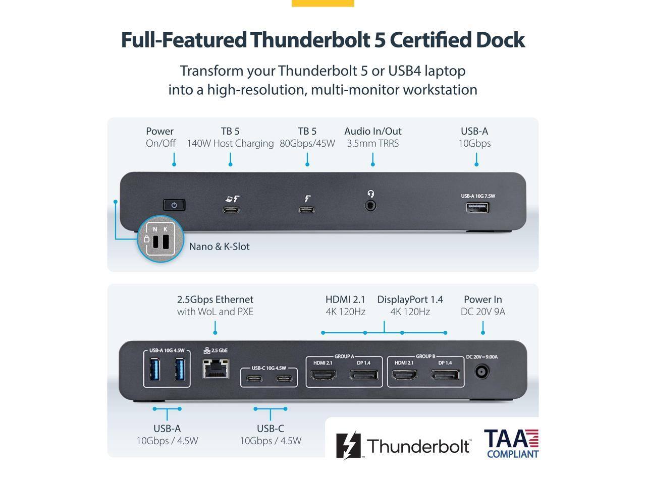 Full-Featured Thunderbolt 5 Certified Dock

Transform your Thunderbolt 5 or USB4 laptop into a high-resolution, multi-monitor workstation

- Power On/Off
- TB 5 Host Charging 80Gbps/45W
- TB 5 Audio In/Out 3.5mm TRRS
- USB-A 10Gbps 7.5W
- Nano & K-Slot
- 2.5Gbps Ethernet with WoL and PXE
- HDMI 2.1 4K 120Hz
- DisplayPort 1.4 4K 120Hz
- Power In DC 20V 9A
- USB-A 10Gbps 4.5W
- USB-C 10Gbps 4.5W

Thunderbolt TAA COMPLIANT