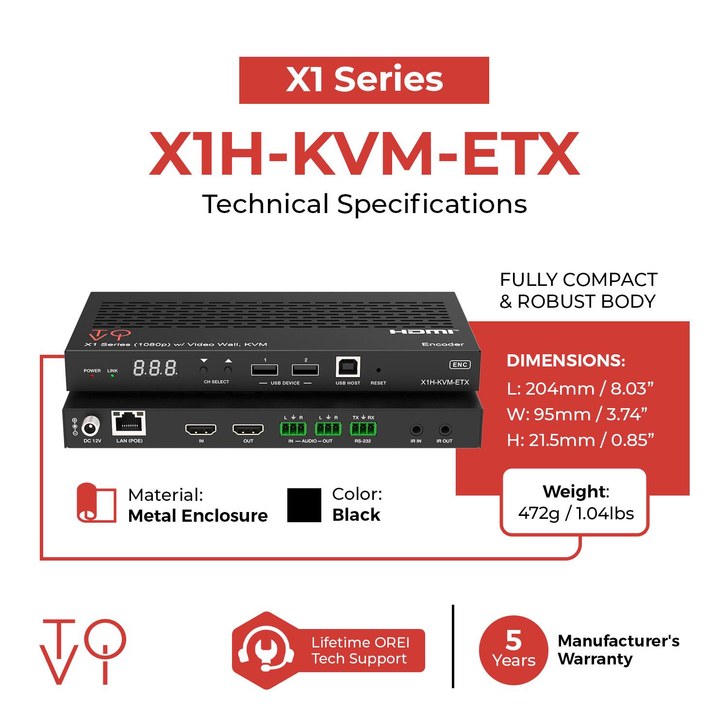 X1 Series  
X1H-KVM-ETX  
Technical Specifications  

Fully Compact & Robust Body  

Dimensions:  
L: 204mm / 8.03"  
W: 95mm / 3.74"  
H: 21.5mm / 0.85"  

Material: Metal Enclosure  
Color: Black  
Weight: 472g / 1.04lbs  

Lifetime OREI Tech Support  
5 Years Manufacturer's Warranty