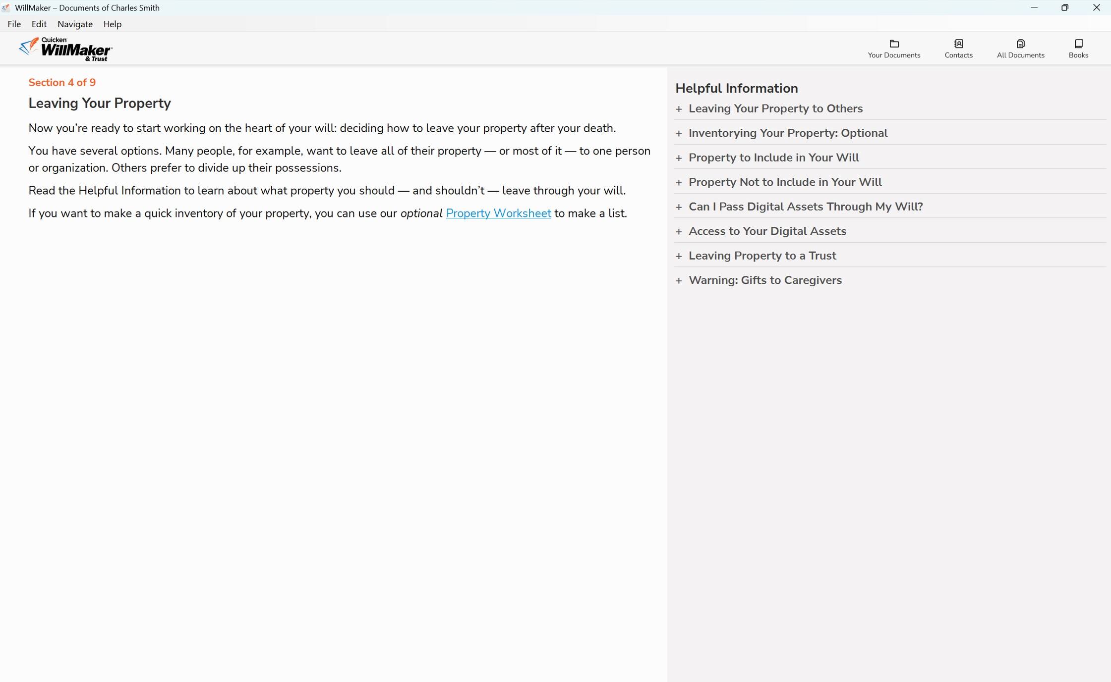 **WillMaker Documents of Charles Smith**

**Section 4 of 9: Leaving Your Property**

Now you're ready to start working on the heart of your will: deciding how to leave your property after your death. You have several options. Many people, for example, want to leave all of their property — or most of it — to one person or organization. Others prefer to divide up their possessions.

Read the Helpful Information to learn about what property you should — and shouldn't — leave through your will.

If you want to make a quick inventory of your property, you can use our optional **Property Worksheet** to make a list.

---

**Helpful Information**

- Leaving Your Property to Others
- Inventorying Your Property: Optional
- Property to Include in Your Will
- Property Not to Include in Your Will
- Can I Pass Digital Assets Through My Will?
- Access to Your Digital Assets
- Leaving Property to a Trust
- Gifts to Caregivers
- Warning: