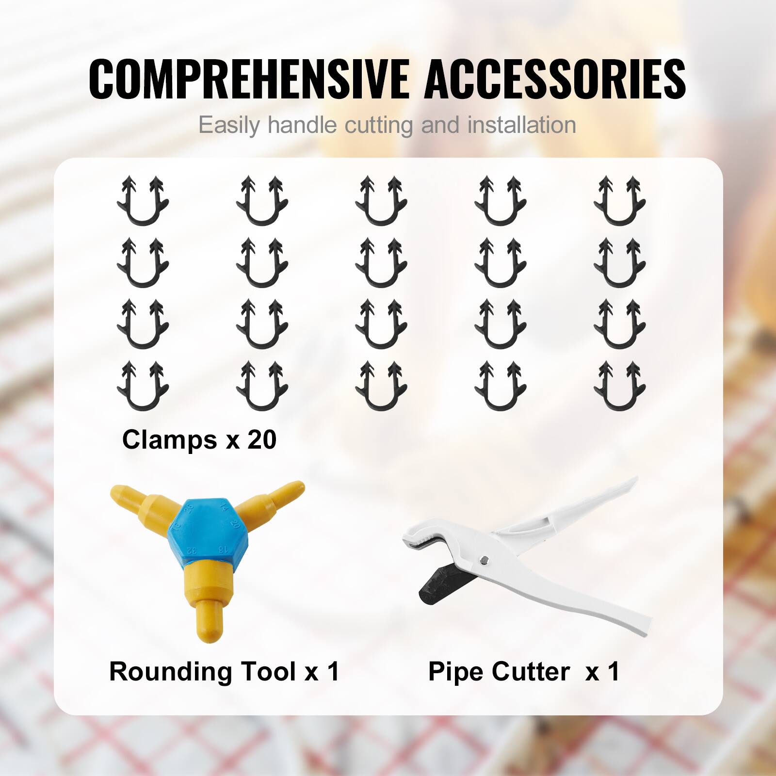 COMPREHENSIVE ACCESSORIES  
Easily handle cutting and installation  

Clamps x 20  
Rounding Tool x 1  
Pipe Cutter x 1