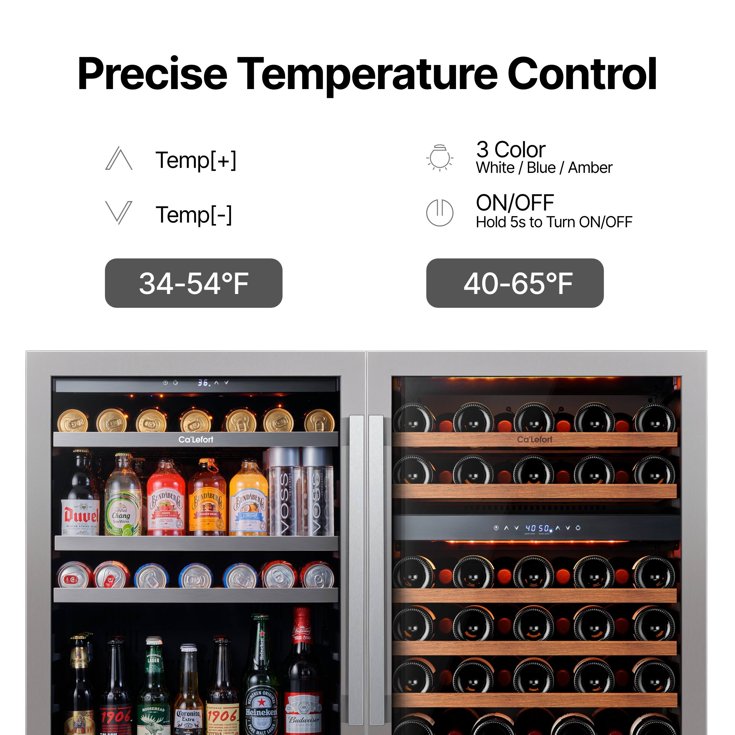 Precise Temperature Control

Temp[+] Temp[-]

34-54°F

3 Color White / Blue / Amber

ON/OFF Hold 5s to Turn ON/OFF

40-65°F

Duvel Ciana Ca'Lefort

Ca'Lefort

Crom deinckes 1906. LaTS 1906 Buderin