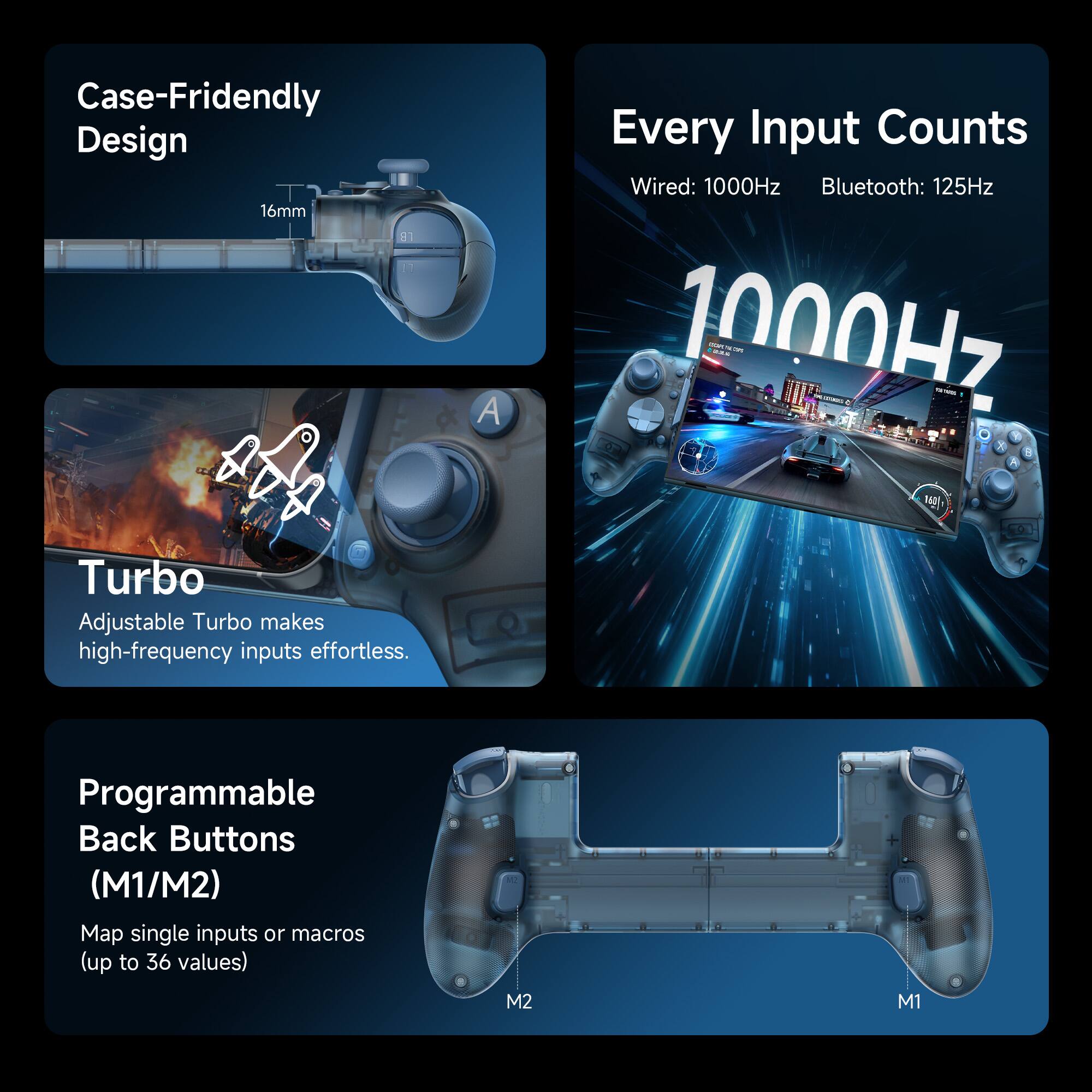 Case-Friendly Design  
16mm  

Every Input Counts  
Wired: 1000Hz  
Bluetooth: 125Hz  

Turbo  
Adjustable Turbo makes high-frequency inputs effortless.  

Programmable Back Buttons (M1/M2)  
Map single inputs or macros (up to 36 values)