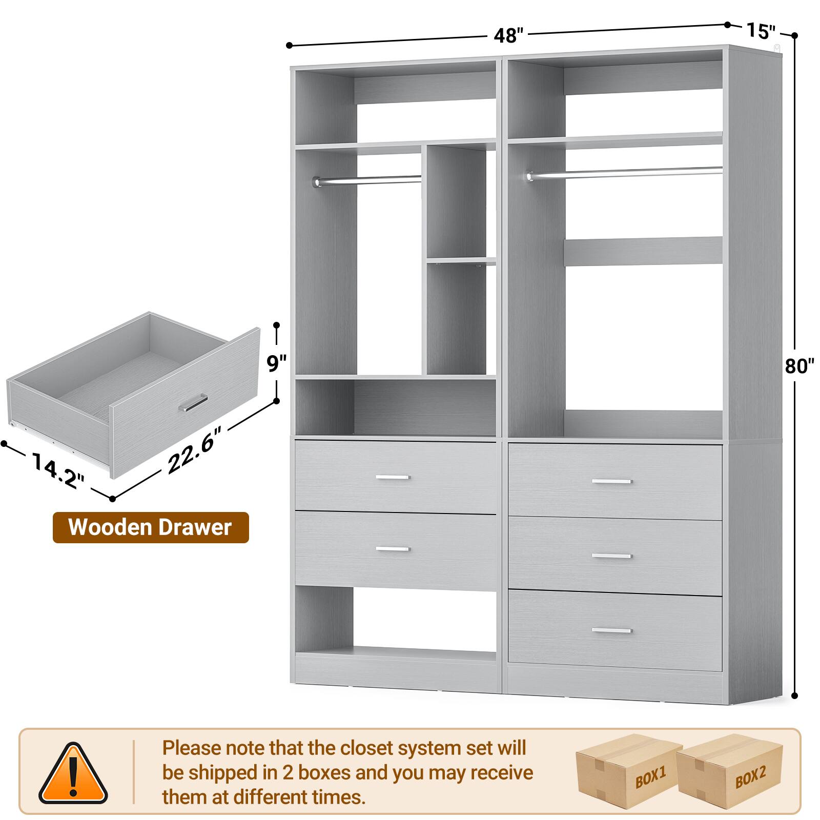 48" 15" 9" 80" 14.2" 22.6" Wooden Drawer

Please note that the closet system set will be shipped in 2 boxes and you may receive them at different times.

BOX1 BOX2