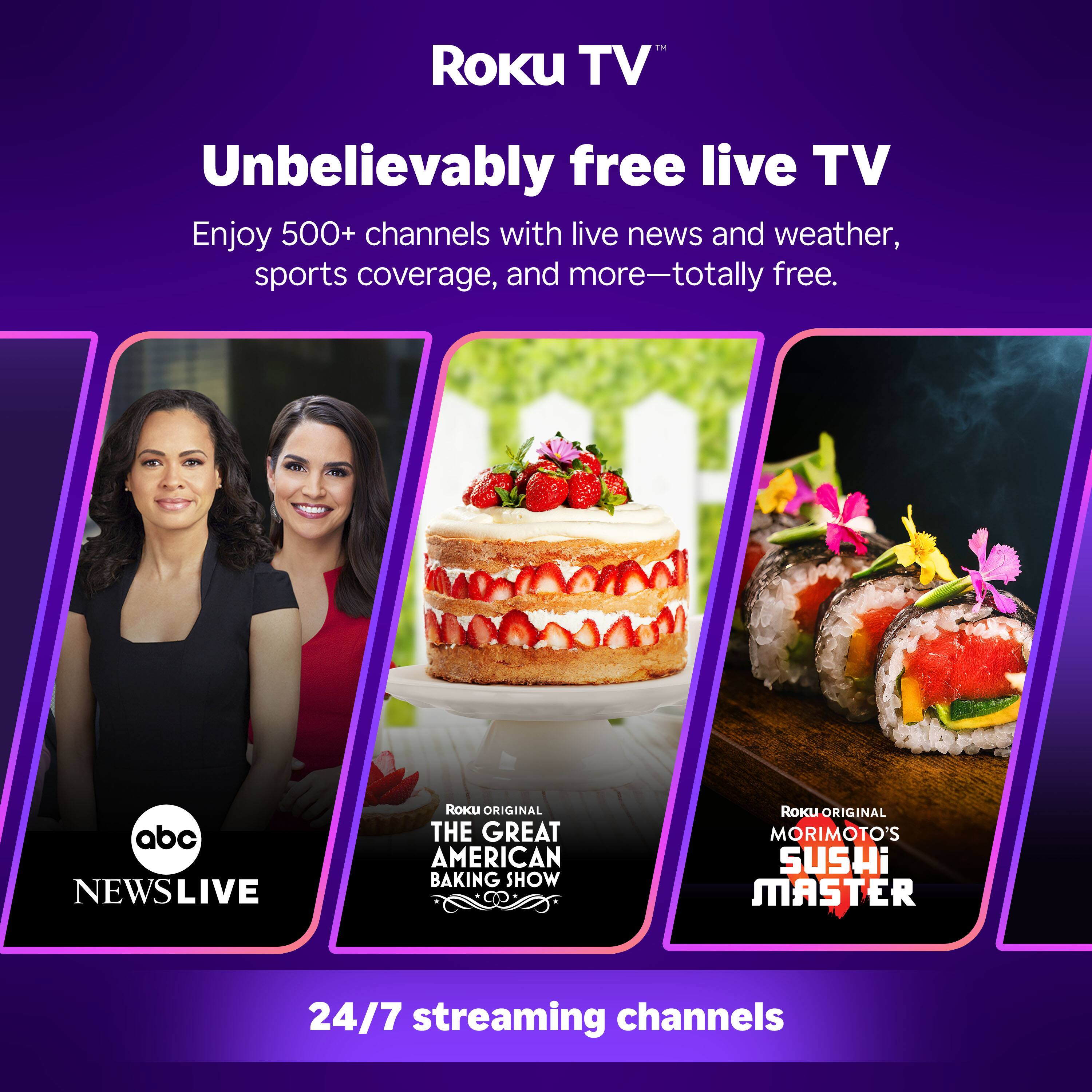 Roku TV™  
Unbelievably free live TV  
Enjoy 500+ channels with live news and weather, sports coverage, and more—totally free.  

abc NEWS LIVE  
ROKU ORIGINAL THE GREAT AMERICAN BAKING SHOW  
ROKU ORIGINAL MORIMOTO'S SUSHI MASTER  

24/7 streaming channels