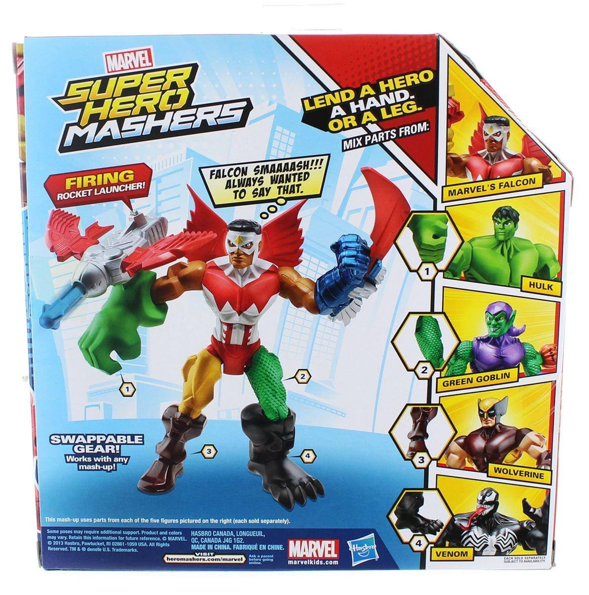 MARVEL SUPER HERO MASHERS

LEND A HERO A HAND. OR A LEG. MIX PARTS FROM:

FALCON SMAAAASH!!! ALWAYS WANTED TO SAY THAT.

FIRING ROCKET LAUNCHER!

SWAPPABLE GEAR! Works with any mash-up!

This mash-up uses parts from each of the five figures pictured on the right (each sold separately). Some pieces may require additional support.

Product and colors may vary. Retain this information for future reference.

© 2013 Hasbro, Pawtucket, RI 02861-9950 USA. All Rights Reserved. TM & © 2013 Marvel. All Rights Reserved. TM & ® denote U.S. Trademarks.

MADE IN CHINA. FABRIQUE EN CHINE.

MARVEL
hasbro.com
heromashers.com/marvel
marvelkids.com

MARVEL'S FALCON
HULK
GREEN GOBLIN
WOLVERINE
VENOM

HASBRO CANADA, LONGUEUIL, QC, CANADA J4G 22
© 2013 Hasbro, Pawtucket, RI 02861-9