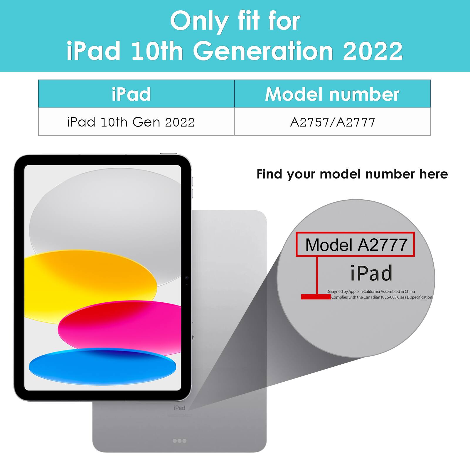Only fit for iPad 10th Generation 2022

iPad 10th Gen 2022

Model number: A2757/A2777

Find your model number here

Model A2777

iPad

Designed by Apple in California Assembled in China

Complies with the Canadian ICES-003 Class B specification
