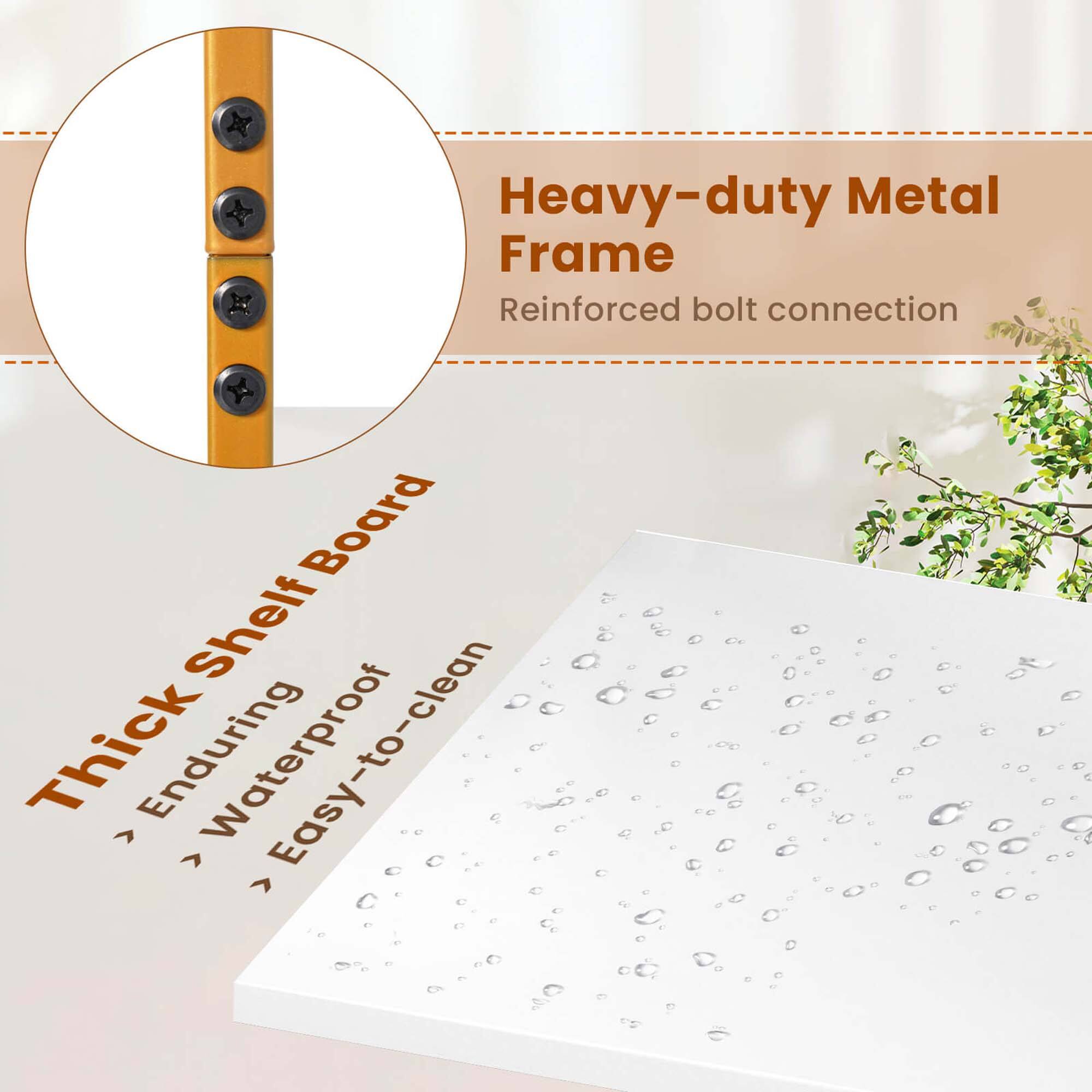 Heavy-duty Metal Frame
Reinforced bolt connection
Thick Shelf Board
Enduring
Waterproof
Easy-to-clean