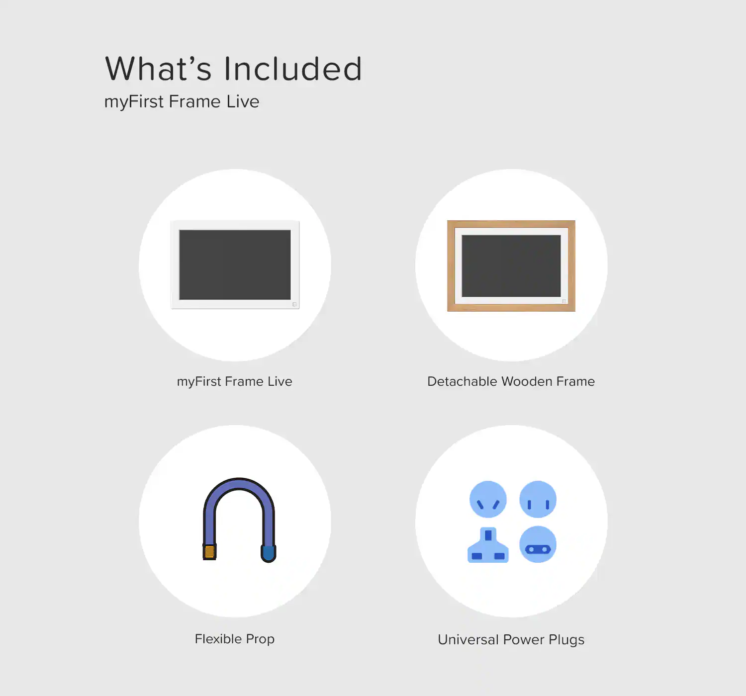 What's Included  
myFirst Frame Live  

- myFirst Frame Live  
- Detachable Wooden Frame  
- Flexible Prop  
- Universal Power Plugs
